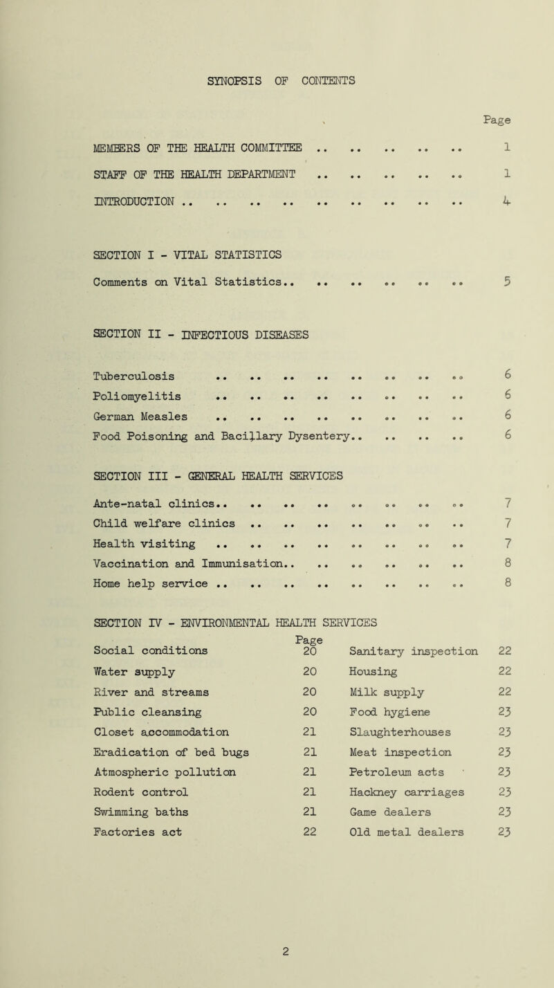 SYNOPSIS OP CONTENTS ^ Page MEMBERS OF THE HEALTH COMLilTTEE 1 STAFF OP THE HEALTH DEPARTMENT 1 INTRODUCTION 4 SECTION I - VITAL STATISTICS Comments on Vital Statistics 5 SECTION II - INFECTIOUS DISEASES Tuberculosis .. .. »» 6 Poliomyelitis 6 German Measles 6 Pood Poisoning and Bacillary Dysentery 6 SECTION III - GENERAL HEALTH SERVICES Ante-natal clinics o. ®. «. o. 7 Child welfare clinics ®. .. 7 Health visiting ®. .. 7 Vaccination and Immunisation .. .. 8 Home help service 8 SECTION IV - ENVIRONMENTAL HEALTH SERVICES Page Social conditions 20 Sanitary inspection 22 Y/ater supply 20 Housing 22 River and streams 20 Milk supply 22 Public cleansing 20 Pood hygiene 23 Closet accommodation 21 Slaughterhouses 23 Eradication of bed bugs 21 Meat inspection 23 Atmospheric pollution 21 Petroleum acts ' 23 Rodent control 21 Hackney carriages 23 Swimming baths 21 Game dealers 23 Factories act 22 Old metal dealers 23 2