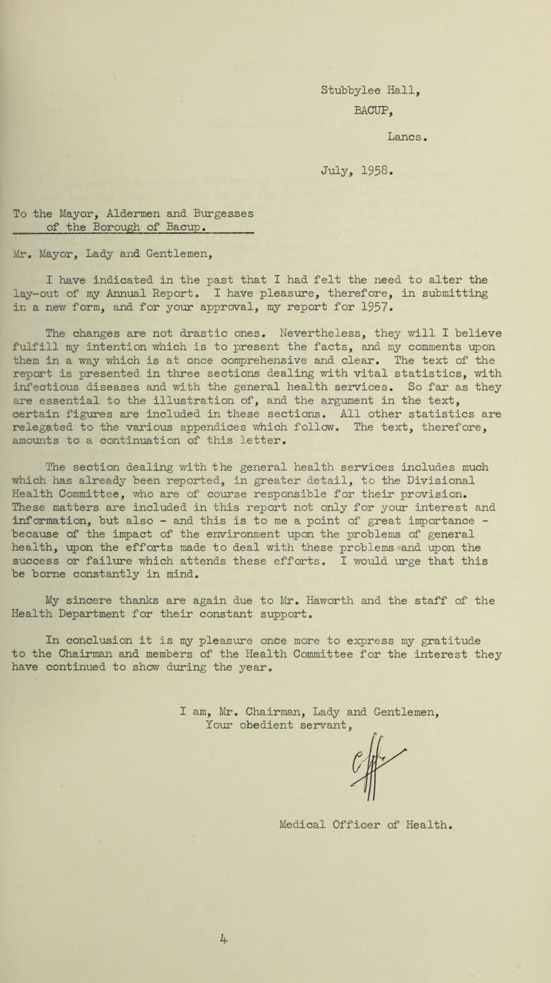 Stubbylee Hall, BACUP, Lancs, July, 1958 To the Mayor, Aldermen and Burgesses of the Borough of Bacup, ilr. Mayor, Lady and Gentlemen, I have indicated in the past that I had felt the need to alter the lay-out of my Annual Report. I have pleasure, therefore, in submitting in a new form, and for your approval, my report for 1957* The changes are not drastic ones. Nevertheless, they will I believe f\ilfill my intention which is to present the facts, and my comments \:pon them in a way which is at once congerehensive and clear. The text of the report is presented in three sections dealing with vital statistics, with infectious diseases and with the general health services. So far as they are essential to the illtistration of, and the argument in the text, certain figures are included in these sections. All other statistics are relegated to the various appendices v/hich follow. The text, therefore, amoxints to a continuation of this letter. The section dealing with the general health services includes much which has already been reported, in greater detail, to the Divisional Health Committee, who are of course responsible for their provision. These matters are included in this report not only for your interest and information, but also - and this is to me a point of great importance - because of the impact of the environment upon the problems of general health, upon the efforts made to deal with these problems and upon the success or failure which attends these efforts. I would urge that this be borne constantly in mind. My sincere thanks are again due to Mr, Haworth and the staff of the Health Department for their constant support. In conclusion it is my pleasure once more to express my gratitude to the Chairman and members of the Health Committee for the interest they have continued to show during the year. I am, Mr, Chairman, Lady and Gentlemen, Your obedient servant. If i Medical Officer of Health,