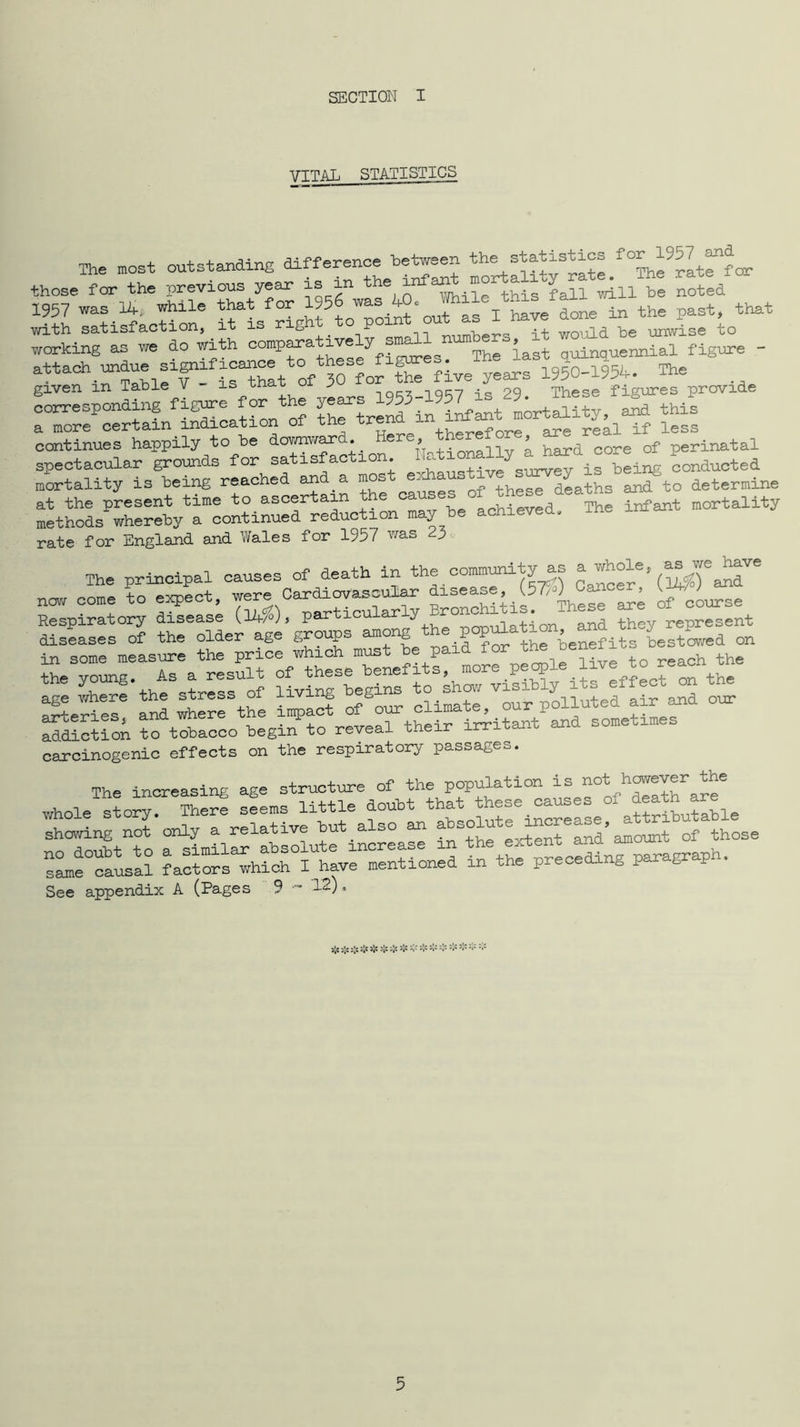 SECTION I VITAL STATISTICS The most outstanding difference hetween the statistics those for the previous year is in be noted 1957 was 14, while that for 1956 was 40. the past, that with satisfaction, ^ it is right ° °^^^ters it vrauld he unwise to working as we do with comparative 7 quinquennial figure - attach undue signific^^^^^ 1950-1954. The given in Table V is that J> 29. These figures provide corresponding SHreni in iLant Lrtality, and this a more certain indication of the ^^ren if less continues happily to be dov/nv^ar . , +Tn-nallv a hard core of perinatal spectacular grounds for satisfaction conducted mortality is being caused of these dLths and to determine at the present time to ascertain nnhneved The infant mortality methods wherety a continued reduction may he achieved. rate for England and Wales for 1957 was 23 The principal causes of death in the community as were Cardiovascular disease, cancer, J now come to expect w^e o Bronchitis. These are of course Respiratory disease (,14/°J, particuiai-lj ^and they represent diseases of the older age groups among e p benefits bestowed on in some measure the price which must he paid for 2: Svfnr^Sn: ^o^shpisihly its effect^n t^ trcL^^:-ro4eier^^^ carcinogenic effects on the respiratory passages. The increasing age structure of the population is whole story. There seems little douht aSfiUSle showing not only a relative hut also an and’amount of those Tamf :ra? l^thf rera^ng%aragraph. See appendix A (Pages 9 - 12). s;< 5;s 5;e >\t sjc ;;s * ** s;t :;c :;j Sc Sc Sc