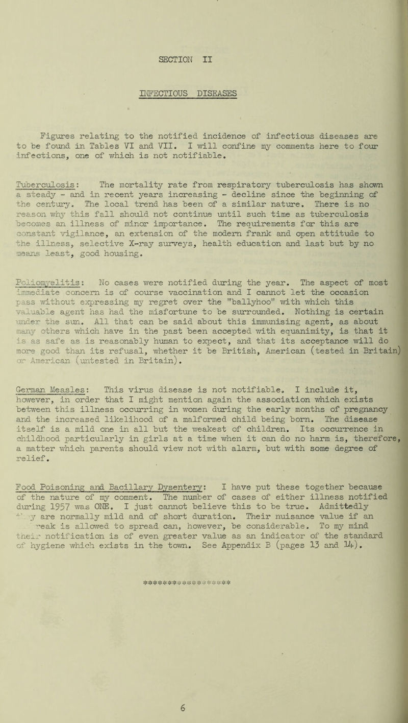 H^ECTIOUS DISEASES Figures relating to the notified incidence of infectious diseases are to be found in Tables VI and VII. I will confine my comments here to foxir infections, one of which is not notifiable. Tuberculosis: The mortality rate from respiratory tuberculosis has shovm a steady - and in recent years increasing - decline since the beginning of the century. The local trend has been of a similar nature. There is no reason v/hy this fall should not continue until such time as tuberculosis becomes an illness of minor importance. The requirements for this are constant vigilance, an extension of the modem frank and open attitude to the illness, selective X-ray surveys, health education and last but by no means least, good, housing. Poliomyelitis; No cases were notified d-uring the year. The aspect of most immediate concern is of course vaccination and I cannot let the occasion pass without suppressing my regret over the ballyhoo with which this val’oable agent has had the misfortune to be s'orrounded. Nothing is certain under the sun. All that can be said about this immunising agent, as about many others which have in the past been accepted v/ith equanimity, is that it is as safe as is reasonably human to expect, and that its acceptance will do more good than its refusal, whether it be British, American (tested in Britain) or American (mtested in Britain), German Measles; This virus disease is not notifiable. I include it, however, in order that I might mention again the association which exists between this illness occurring in women during the early months of pregnancy and the increased likelihood of a malformed child being born. The disease itself is a mild one in all but the weakest of children. Its occurrence in childhood particularly in girls at a time v/hen it can do no harm is, therefore, a matter virhich parents should view not with alarm, but v/ith some degree of relief. Food Poisoning and Bacillary Dysentery; I have put these together becaiase of the nature of my comment. The number of cases of either illness notified during 1957 was ONE. I just cannot believe this to be true. Admittedly y are normally mild and of short duration. Their nuisance value if an ■'’eak is allcwed to sprea.d can, however, be considerable. To my mind tneir notification is of even greater value as an indicator of the standard of hygiene which exists in the town. See Appendix B (pages 13 and l^h). sje 5J« ❖ >!« '-If ❖ >;< -f -f :1= P* P* 6 i