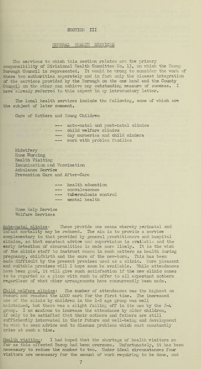 GENERAL HclALTH SERVICES The sei-^ioes to which this section relates arc the primary responsibility of Divisional Health Committee No, 13, on which the Eacup Borough Council is represented. It would be wrong to consider the v/ork of these two authorities separately and in fact only the closest integration of the services provided by the Borough on the one hand and the Coimty Council on the other can achieve' any outstanding measure of success. I have’already referred to this aspect' in my introductory letter. The local health services include the following, some of v/hich ane the subject of later comment. Care of Mothers and Yoiong Children ante-natal and post-natal clinics child welfare clinics day nurseries and child minders work with problem families Midv/ifery Home Nursing Health Visiting Immunisation and Vaccination Ambulance Service Prevention Care and After-Care 1 health education convalescence tuberculosis control mental health Home Kelp Service Vfelfare Services Ante-natal clinics: These provide one means v/hereby perinatal and infant m.ortality may be reduced. The aim is to provide a service complementary to that provided by general practitioners and hospital clinics, so that constant advice and supervision is available and the early detection of abnormalities is made more likely. It is the wish of the clinic staff to instruct women in such matters as health during pregnancy, childbirth and the care of the newr-born. This has been made difficult by the present premises used as a clinic. More pleasant and suitable premises wdll I hope soon be available. ^iVhile attendances have been good, it will give much satisfaction if the neviT clinic comes to be regarded as a place v/ith much to offer to all e:xpectant mothers regardless of what other arrangements have concurrently been made. Child vrelfare clinics: The nimber of attendances was the highest on record and rea.ched the AOOO mark for the first time. The increased use of the clinic by children in the 1-2 age group was vrell ma.intained, but there wsls a slight falling off in its use by the 2-4 group. I am anxioun to increase the attendance by older children, if only to be satisfied that their mothers and fathers are still S'ufficiently interested in their fut'ure and well-being and development to v/ish to seek advice and to disci:iss problems which must constantly arise at such a time. Health visitin,:,: I had hoped that the shortage of health visitors so far as this affected Bacup liad been overcome. Unfort'unately, it has been necessary to reduce the number to two. Under ideal circumstances four visitors eire necessary for the amo-unt of v^'ork requiring to be done, and