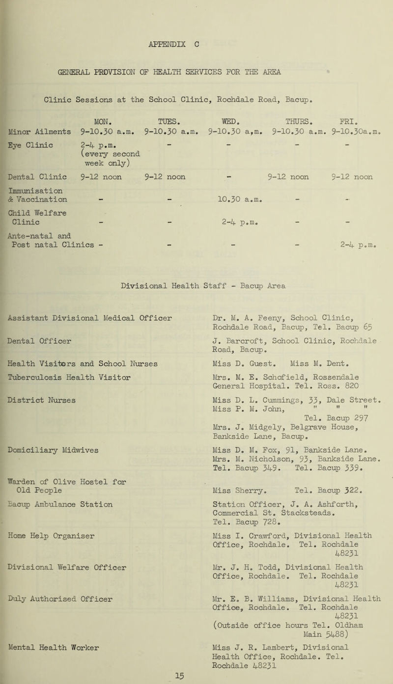 AFFEmiX C ™eral provision of health services for the area Clinic Sessions at the School Clinic, Rochdale Road, Bacup, Minor Ailments Eye Clinic Dental Clinic MON. TUES. 9-10,30 a.m. 9-10,30 a,m, 2-4 p,m. (every second week only) 9-12 noon 9-12 noon WED. THURS. FRI. 9-10,30 a,m, 9-10,30 a.m. 9-10,30a,m. 9-12 noon 9-12 noon Immunisation & Vaccination - - 10,30 a.m. Child Welfane Clinic - - 2-4 p.m. Ante-natal and Post natal Clinics - _ _ _ 2-4 p.m. Divisional Health Staff - Bactip Area Assistant Divisional Medical Officer Dental Officer Health Visitors and School Nurses Tuberculosis Health Visitor District Nurses Domiciliary Midwives Warden of Olive Hostel for Old People Bacup Ambulance Station Home Help Organiser Divisional Welfatre Officer Duly Authorised Officer Mental Health Worker Dr. M, A. Feeny, School Clinic, Rochdale Road, Bacup, Tel, Baci:p 65 J. Bancroft, School Clinic, Rochdale Road, Bacup. Miss D. Guest, Miss M. Dent. Mrs, M, E. Schofield, Rossendale General Hospital. Tel, Ross, 820 Miss D. L, Cummings, 33j Dale Street. Miss P. M. John,   ” Tel, Bacup 297 Mrs. J, Midgely, Belgrave House, Bankside Lane, Bacup. Miss D. M. Pox, 91, Bankside Lane, Mrs. M, Nicholson, 93, Bankside Lane. Tel. Bacup 349. Tel. Bacup 339* Miss Sherry, Tel. Bacup 322. Station Officer, J. A. Ashforth, Commercial St. Stacksteads. Tel. Baciip 728, Miss 1. Crawford, Divisional Health Office, Rochdale. Tel, Rochdale 48231 Mr, J. H. Todd, Divisional Health Office, Rochdale, Tel, Rochdale 48231 Mr. E. B, Williams, Divisional Health Office, Rochdale. Tel. Rochdale 48231 (Outside office hours Tel. Oldham Main 5488) Miss J. R, Lambert, Divisional Health Office, Rochdale. Tel, Rochdale 48231