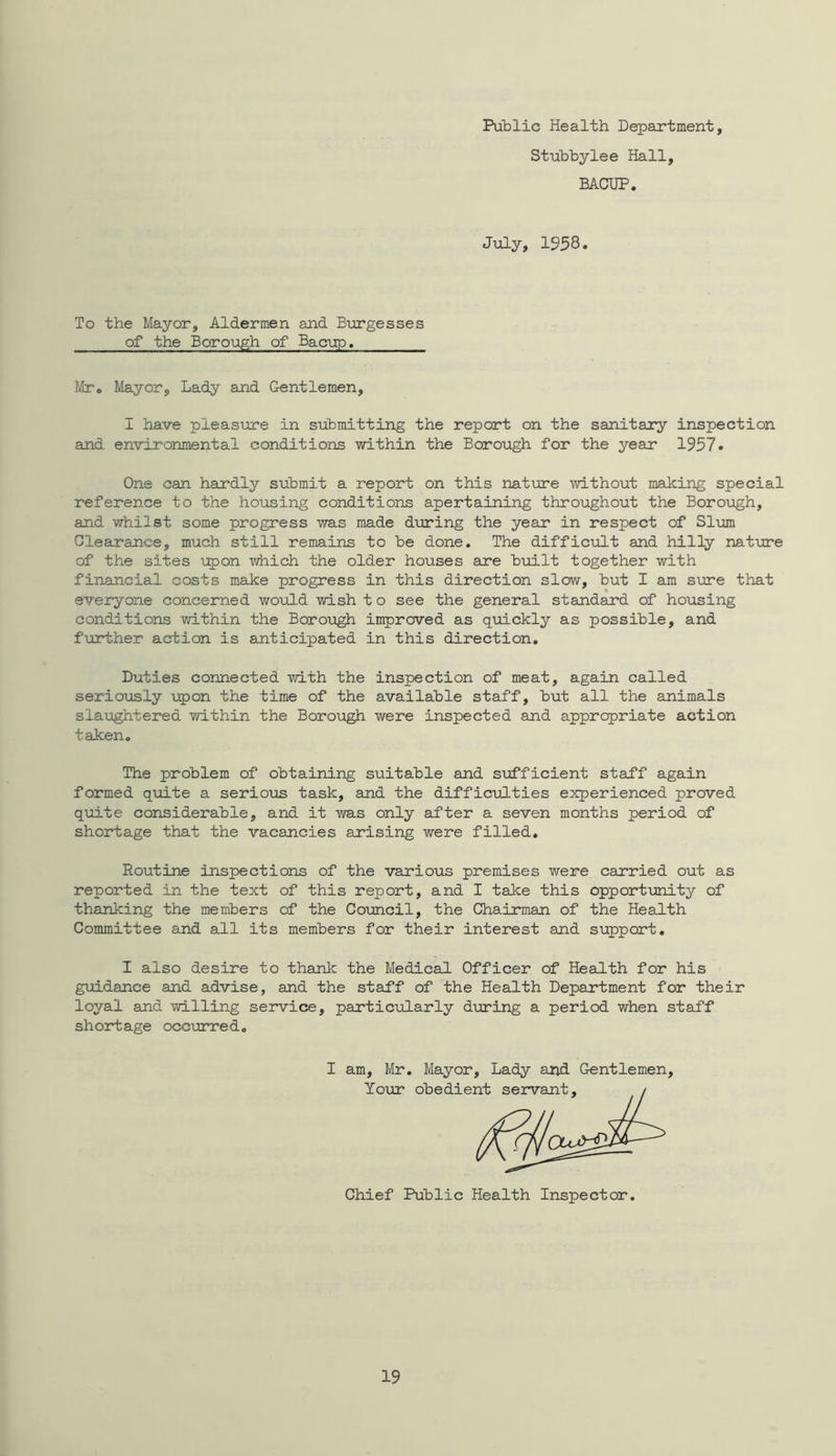 Public Health Department, Stubbylee Hall, BACUP. July, 1958• To the Mayor, Aldermen and Burgesses of the Borough of Bacup. Mr® Mayor, Lady and Gentlemen, I have pleasure in submitting the report on the sanitary inspection and environmental conditions within the Borough for the year 1957. One can hardly submit a report on this nature without making special reference to the housing conditions apertaining throughout the Borough, and whilst some progress was made during the year in respect of Sl\am Glearance, much still remains to be done. The difficult and hilly nature of the sites u^jon which the older houses are built together with financial costs make progress in this direction slow, but I am sure that everyone concerned would wish t o see the general standard of housing conditions within the Boro\igh improved as quickly as possible, and further action is anticipated in this direction. Duties connected with the inspection of meat, again called seriously upon the time of the available staff, but all the animals slaughtered within the Borough were inspected and appropriate action taken. The problem of obtaining suitable and sufficient staff again formed quite a serious task, and the difficviLties experienced proved quite considerable, and it was only after a seven months period of shortage that the vacancies arising were filled. Routine inspections of the various premises were carried out as reported in the text of this report, and I take this opportimity of thanking the members of the Council, the Chairman of the Health Committee and all its members for their interest and support, I also desire to thank the Medical Officer of Health for his guidance and advise, and the staff of the Health Department for their loyal and willing service, particiolarly during a period when staff sh ort age occurre d, I am, Mr, Mayor, Lady apd Gentlemen, Your obedier-^ Chief Public Health Inspector.