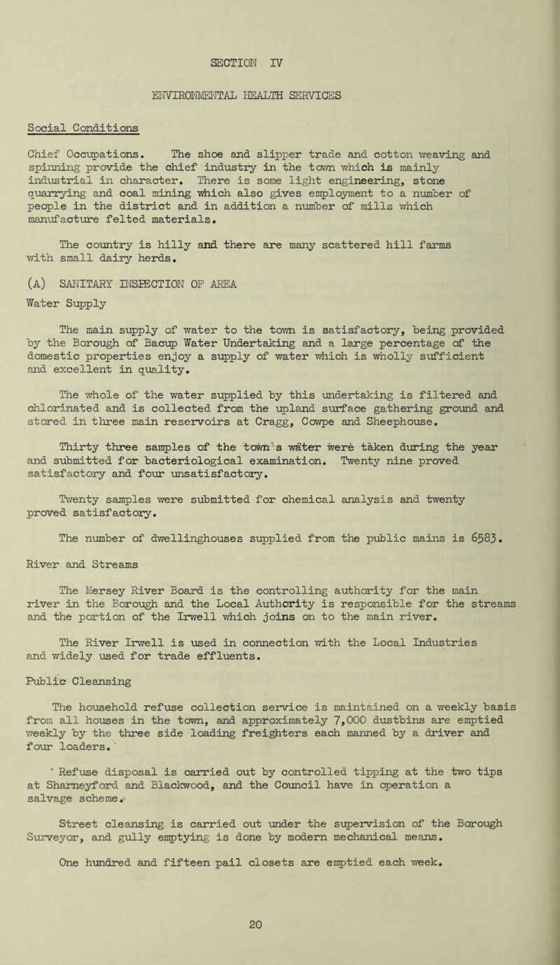 SECTION IV ENVIRONMEI'ITAL HEALTH SERVICES Social Conditions Chief Occupations. The shoe and slipper trade and cotton weaving and spinning provide the chief industry in the town which is mainly industrial in character. There is some light engineering, stone quarrying and coal mining wiiich also gives employment to a number of people in the district and in addition a number of mills v/hich manufacture felted materials. The country is hilly and there are many scattered hill farms with small dairy herds, (a) sanitary mSIECTION OP AREA Water Supply The main supply of water to the town is satisfactory, being provided by the Boro\agh of Baci;p Water Undertaking and a large percentage of the domestic properties enjoy a supply of water which is wholly s\officient and excellent in quality. The whole of the water supplied by this -undertaking is filtered and chlorinated and is collected from the upland surface gathering ground and stored in three main reservoirs at Cragg, Cowpe and Sheephoiase. Thirty three samples of the towh''s wdter were thken during the year and submitted for bacteriological examination. Twenty nine proved satisfactory and four unsatisfactory. Ti/venty samples were submitted for chemical analysis and twenty proved satisfactory. The number of dwellinghouses supplied from the public mains is 6583. River and Streams The Mersey River Board is the controlling authority for the main river in the Boroxogh and the Local Authority is responsible for the streams and the portion of the Irwell which joins on to the main river. The River Irwell is used in connection with the Local Industries and widely \ased for trade effluents. Public Cleansing The household refuse collection service is maintained on a weekly basis from all houses in the town, and approximately 7,000 dustbins are emptied weekly by the three side loading freighters each manned by a driver and four loaders.' ‘ Refuse disposal is caurried out by controlled tipping at the two tips at Shameyford and Blackwood, and the Council have in operation a salvage scheme,' Street cleansing is carried out under the supervision of the Borough Surveyor, and gully enptying is done by modern mechanical means. One himdred and fifteen pail closets are enptied each week.