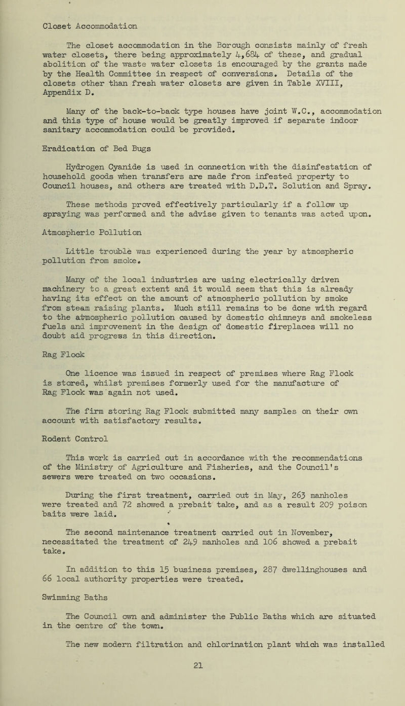 Closet Accommodation The closet accommodation in the Borough consists mainly of fresh water closets, there being approximately A>684- of these, and gradual abolition of the waste water closets is encouraged by the grants made by the Health Committee in respect of conversions. Details of the closets other than fresh water closets are given in Table XVIII, Appendix D, Many of the back-to-back type houses have joint W.C., accommodation and this type of house would be greatly improved if separate indoor sanitary accommodation coTild be provided. Eradication of Bed Bugs Hydrogen Cyanide is used in connection with the disinfestation of hoiosehold goods when transfers are made from infested property to Coimcil houses, and others are treated with D.D.T, Solution and Spray. These methods proved effectively particularly if a follow up spraying was performed and the advise given to tenants was acted ■i:pon. Atmospheric Pollution Little trouble was experienced during the year by atmospheric pollution from smoke. Many of the local industries are using electrically driven machinery to a great extent and it would seem that this is already having its effect on the amount of atmospheric pollution by smoke from steam raising plants. Much still remains to be done with regard to the atmospheric pollution caused by domestic chimneys and smokeless fuels and improvement in the design of domestic fireplaces will no doubt aid progress in this direction. Rag Flock One licence was issued in respect of premises where Rag Flock is stored, whilst premises formerly used for the manijfacture of Rag Flock was again not xased. The firm storing Rag Flock submitted many samples on their own acco\mt with satisfactory results. Rodent Control This work is carried out in accordance with the recommendations of the Ministry of Agriculture and Fisheries, and the Council’s sewers were treated on two occasions. During the first treatment, carried out in May, 263 manholes were treated and 72 showed a prebait take, and as a resudt 209 poison baits were laid, % The second maintenance treatment carried out in November, necessitated the treatment of 2A9 manholes and 106 showed a prebait take. In addition to this 15 biasiness premises, 287 dwellinghoiises and 66 local authority properties were treated. Swimming Baths The Council own and administer the Public Baths which are situated in the centre of the town. The new modern filtration and chlorination plant which was installed
