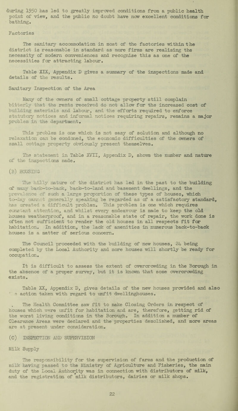 during 1930 has led to greatly improved conditions from a public health point of view, and the public no doubt have now excellent conditions for bathing. Factories The sanitary accommodation in most of the factories within the district is reasonable in standard as more firms are realising the necessity of modem conveniences and recognise this as one of the necessities for attracting labour. Table XIX, Appendix D gives a summary of the inspections made and details of the results, Sani.tary Inspection of the Area Many of the owners of small cottage property still complain bitterly that the rents received do not allow for the increased cost of building materials and labour, and the efforts required to enforce statutory notices and informal notices requiring repairs, remains a major problem in the department. This problem is one v/hich is not easy of solution and although no relaxation can be condoned, the economic difficulties of the ov/ners of small cottage property obviously present themselves. The statement in Table XVTI, Appendix D, shows the niomber and nature of the inspections made, (b) housing The hilly nature of the district has led in the past to the building af many back-to-back, back-to-land and basement dwellings, and the prevalence of such a large proportion of these types of houses, which to-day cannot generally speaking be regarded as of a satisfactory standard, has created a difficult problem. This problem is one which requires ccnstant a.ttention, and whilst every endeavoijr is made to keep the old houses Yireatherproof, and in a reasonable state of repair, the work done is often not siafficient to render the old houses in all respects fit for habitation. In addition, the lack of amenities in numero-us back-to-back houses is a matter of serious concern. The Council proceeded with the building of new houses, 24 being conpleted by the Local Authority and more houses v/ill shortly be ready for occupation. It is difficult to assess the extent of overcrowding in the Borough in the absence of a proper survey, but it is knov/n that some overcrowding exists. Table XX, Appendix D, gives details of the new houses provided and also ’ e action taken with regard to unfit dwellinghouses, , The Health Committee saw fit to make Closing Orders in respect of houses which ’vvere \mfit for habitation and are, therefore, getting rid of the worst living conditions in the Boro-ugh, In addition a number of Clearance Areas were declared and the properties demolished, and more areas are at present under consideration. (C) MSEECTION AND SUHERVISION Milk Sxipply The responsibility for the svrpervision of farms and the production of milk Iriaving passed to the Ministry of Agricxilt-ure and Fisheries, the main duty of the Local Authority was in connection with distributors of milk, and the registration of milk distributors, dairies or milk shops.