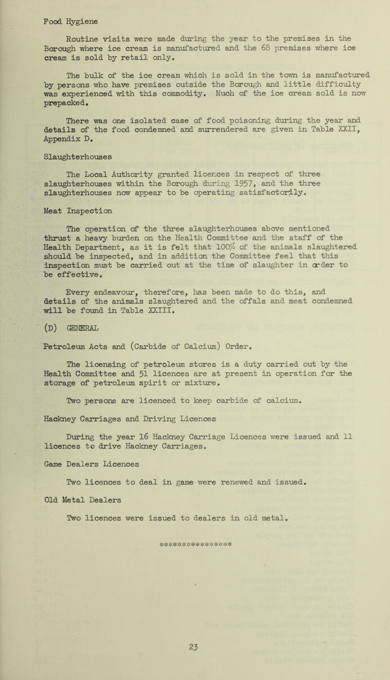 Pood Hygiene Routine visits were made during the year to the premises in the Borovigh where ice cream is mamofactured and the 68 premises where ice cream is sold hy retail only* The hulk of the ice cream which is sold in the town is manufactured by persons who have premises outside the Borough and little difficulty was experienced with this commodity. Much of the ice cream sold is novr prepacked. There was one isolated case of food poisoning during the year and details of the food condemned' and surrendered are given in Table XXII, Appendix D, Slaughterho\:ises The Local Authority granted licences in respect of three slaughterhouses within the Borough dming 1957, and the three slaughterhouses now appear to be operating satisfactorily. Meat Inspection The operation of the three slaughterhouses above mentioned thrust a heavy burden on the Health Committee and the staff of the Health Department, as it is felt that lOOfo of the animals slaughtered should be inspected, and in addition the Committee feel that this inspection must be carried out at the time of slaughter in order to be effective. Every endeavour, therefore, has been made to do this, and details of the animals slaughtered and the offals and meat condemned will be found in Table XXIII, (d) general Petroleum Acts and (Carbide of Calcium) Order. The licensing of petroleum stores is a duty carried out by the Health Committee and 51 licences are at present in operation for the storage of petroleum spirit or mixture. Two persons are licenced to keep carbide of calcium. Hackney Carriages and Driving Licences During the year l6 Hackney Carriage Licences vfere issued and 11 licences to drive Hackney Carriages. Game Dealers Licences Two licences to deal in game were renewed and issued. Old Metal Dealers Two licences were issued to dealers in old metal. 5^ ❖