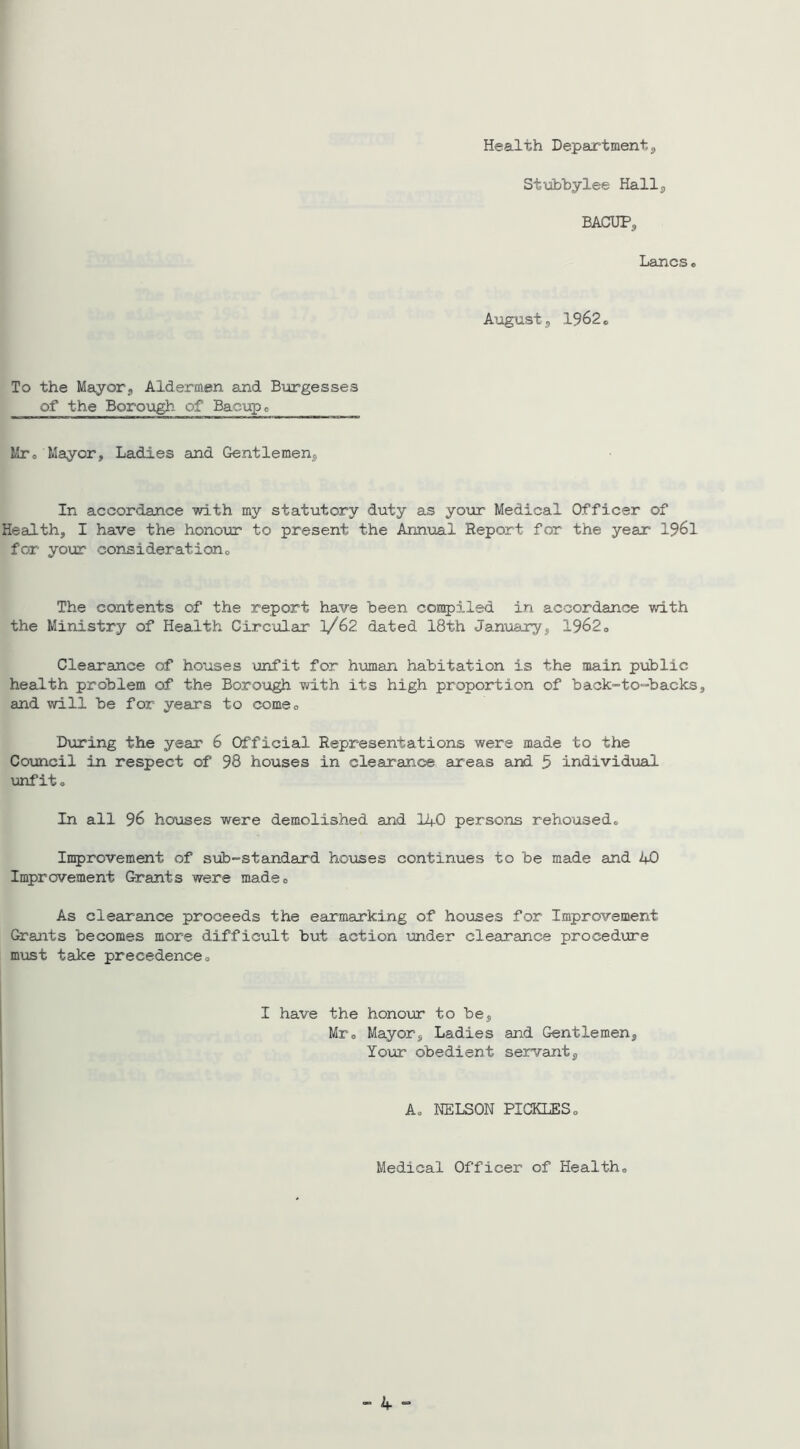 Health Department3 Stubbylee Hall3 BACUP3 Lancso August 5 1962 o To the Mayorj Aldermen and B\argesses of the Borough of Bacupo Mro Mayor, Ladies and Gentlemenj In accordance with my statutory duty as your Medical Officer of Health, I have the honour to present the Annual Report for the year I96I for your considerationo The contents of the report have been compiled in accordance with the Ministry of Health Circular l/G2 dated 18th Jamxary, 1962 o Clearance of houses 'unfit for human habitation is the main public health problem of the Borough -with its high proportion of back-to-backs, and will be for years to comeo During the year 6 Cfficial Representations were made to the Council in respect of 98 houses in clearance areas and 5 individual unfit® In all 96 houses were demolished and li+.C persons rehoused® Improvement of sub-standard ho\Jses continues to be made and 4C Improvement Grants were made® As clearance proceeds the earmarking of ho'uses for Improvement Graiats becomes more difficult but action under clearance proced\jre must take precedence® I have the honour to be, Mr® Mayor, Ladies and Gentlemen, Your obedient servant. A® NELSCN PICKLES® Medical Cfficer of Health® (  4 “