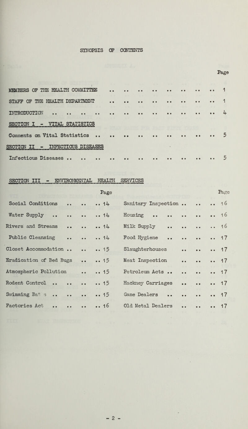SYNOPSIS OP CCNTENTS Page i MEMBERS OP THE HEALTH COMMITTEE 1 STAFF OP THE HEALTH DEPARTMENT 1 INTRODUCTION 4 SECTION I - VITAL STATISTICS Comments on Vital Statistics •. • • 5 SECTION II - INFECTIOUS DISEASES Infectio\;is Diseases 5 SECTION III - ENVIRONMENTAL HEALTH Page Social Conditions 14 Water Supply .14 Rivers and Streams 14 Public Cleansing 14 Closet Accommodation .. .. .. 1 3 Eradication of Bed Bugs . • .. 1 5 Atmospheric Pollution ., .. 15 Rodent Control 15 S^vimming Bai s 13 Factories Act l6 SERVICES Page Sanitary Inspection 1 6 Housing l6 Millc Supply 16 Pood Hygiene 17 Slaughterhouses 17 Meat Inspection 17 Petroleum Acts 1 7 Hackney Carriages 17 Game Dealers 17 Old Metal Dealers .. .. •• 17