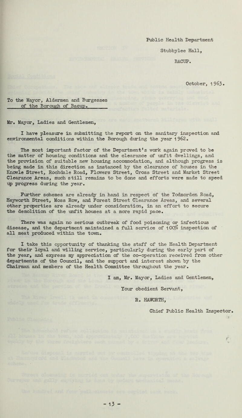 Public Health Department Stubbylee Hall, BACTJP. October, 1 9^3• To the Mayor, Aldermen and B\irgesses of the Boro\j^ of Bacup« Mr. Mayor, Ladies and Gentlemen, I have pleasure in submitting the report on the semitary inspection and environmental conditions within the Borough dixring the year 1962. The most inrportant factor of the Department’s work again proved to be the matter of ho-using conditions and the clearance of \mfit dwellings, and the provision of suitable new ho\ising accommodation, and althou^ progress is being made in this direction as instanced by the clearance of houses in the Khowle Street, Rochdale Road, Flowers Street, Cross Street and Market Street Clearance Areas, much still remains to be done and efforts were made to speed progress d\jring the yesir. Further schemes eire already in hand in respect of the Todmorden Road, Heyworth Street, Moss Row, and Forest Street Clearance Areas, and several other properties are already under consideration, in an effort to seciure the demolition of the unfit houses at a more rapid pace. There was again no seriotjs outbreak of food poisoning or infectious disease, and the department maintained a full service of 100^ inspection of all meat produced within the town. I take this opportunity of thanking the staff of the Health Department for their loyal and willing service, particxilarly dijring the early part of the year, and express my appreciation of the co-operation received from other departments of the CoTjncil, and the support and interest shown by the Chairman and members of the Health Committee throughout the year. I am, Mr. Mayor, Ladies and Gentlemen, Yo\ar obedient Servant, R. HAWORTH, Chief Public Health Inspector. - 13 -