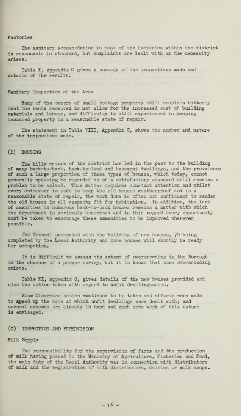 Factories The sanitary accomodation in most of the factories within the district is reasonable in standard^, biit coarplaints are dealt with as the necessity arises. Table Xj Appendix. C gives a summary of the inspections made and details of the results* Sanitary Inspection of the Area Mar^ of the cwners of small cottage property still complain bitterly that the rents received do not allow for the increased cost of building materials and labofjtr, and difficulty is still experienced in keeping tenanted property in a reasonable state of repair. The statement in Table YUIj, Appendix. Cp shows the number and nature of the inspections made. (b) housing The hilly rJat^Jre of the district has led in the past to the btiilding of many back-to^-backj, back-to^land and basement dwellingsj and the prevalence of such a large proportion of these types of houses, v/hich today, cannot generally speaking be regai'ded a.s of a satisfactory standard still remains a problem to be solved. Tliis matter requires constant attention and whilst every endeavoiar is made to keep the old houses weatherproof and in a reasonable state of repair, the work done is often not sufficient to render the old houses in all respeots fit for habitation. In addition, the lack of amenities in .numerous back-to-back houses remains a matter with which the department is serioosly concerned and in this regard every opporttmity m\ist be taken to encourage these ammenities to be improved wherever possible. The Council proceeded with the building of new houses, JO being completed by the Local Authority and more houses will shor'tly be ready for occTjpation. It is difficult to assess the extent of overcrowding in the Borough in the absence of a prcper survey, but it is knowri that sane overcrowding exists. Table XI, Appendix C, gives details of the new houses provided and also the action taken with regard to unfit dwellinghouses. Slum Clearance action ccaitinued to be taken and efforts were made to ^eed tp the rate at which unfit dwellings were dealt withj and several schemes are already in hand and much more work of this nature is envisaged. (C) INSEECTION AND SUPERVISION Milk Supply The responsibility for the supervision of farms and the production of milk having passed to the Ministry of Agriculture, Fisheries and Food, the main duty of the Local Authority was in connection with distributors of rndlk and the registration of ml.lk; distributors, dairies or milk shops.