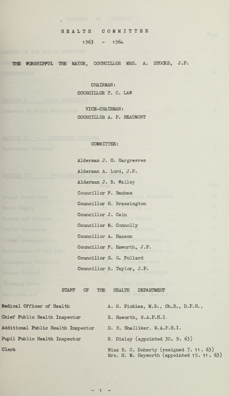 HEALTH COMMITTEE 1963 - 1964 THE WQRSHIPPUL THE MAYOR, COUNCILLOR MRS. A. STOCKS, J.P. CHAIRMAN: COUNCILLOR T. C. LAW VICE-CHAIRMAN; COUNCILLOR A. P. BEAUMONT COMMITTEE: Alderman J. H. Hargreaves Alderman A. Lord, J.P. Alderman J. B. Walley Councillor P. Banham Councillor H. Brassington Councillor J. Cain Coiancillor M. Connolly Councillor A. Hanson Councillor P. Haworth, J.P. Councillor S. G. Pollard Co\mcillor R. Taylor, J.P. STAPP OP Medical Officer of Health Chief Public Health Inspector Additional Public Health Inspector Pupil Public Health Inspector Clerk THE HEALTH DEPARTMENT A. N. Pickles, M.B., Ch.B., D.P.H. R. Haworth, M.A.P.H.I. D. B. Shalliker, M.A.P.H.I. R. Disley (appointed 30. 9» 63) Miss B. C. Doherty (resigned 7* 11 Mrs. H. M. Heyworth (appointed 13* . 63) 11 . 63) 1