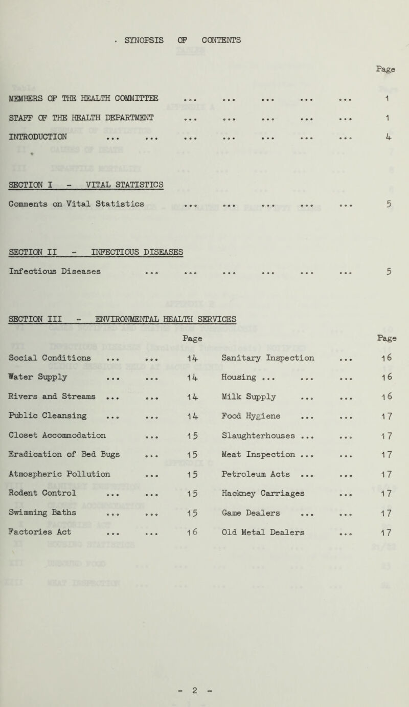 . SYNOPSIS OP CONTENTS Page MEMBERS OF THE HEALTH COMMITTEE 1 STAFF OF THE HEALTH DEPARTMENT 1 INTRODUCTION 4 SECTION I - VITAL STATISTICS Comments on Vital Statistics 5 SECTION II - INFECTIOUS DISEASES Infectioios Diseases ... ... ... ... ... ... 5 SECTION III - ENVIRONMENTAL HEALTH SERVICES Page Page Social Conditions • 9 • 14 Sanitary Inspection • • • 1 6 Water Sxjpply • • • 14 Housing ... ... • • • 1 6 Rivers and Streams ... 0 • • 14 Milk Siipply • • • 1 6 Public Cleansing • • e 14 Pood Hygiene • • • 17 Closet Accommodation e • • 15 S1 aught erh oils es ... • • • 17 Eradication of Bed Bugs • • • 15 Meat Inspection ... • • 0 17 Atmospheric Pollution e • e 15 Petroleum Acts ... • • e 17 Rodent Control • • 0 15 Hackney Carriages • • • 17 STfldmming Baths .., • 0 • 15 Game Dealers • • • 17 Factories Act • • • 1 6 Old Metal Dealers 0*0 17