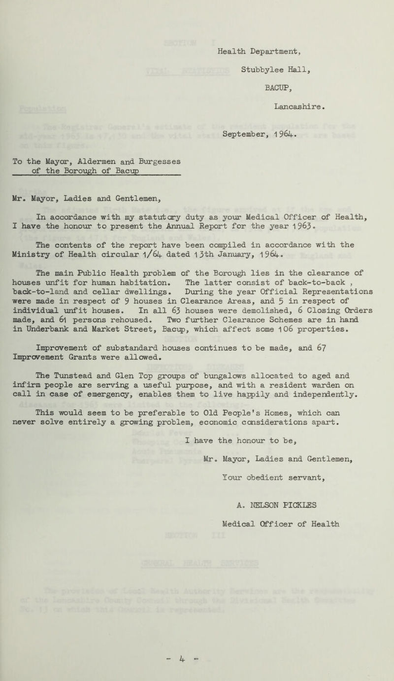 Health Department, Stubbylee Hall, BACUP, Lancashire. September, 1964. To the Mayor, Aldermen and Burgesses of the Borough of Baciip Mr. Mayor, Ladies and Gentlemen, In accordance with my statutory duty as your Medical Officer of Health, I have the honour to present the Annual Report for the year 1963. The contents of the report have been compiled in accordance with the Ministry of Health circiolar 1/64 dated 1 3th Jan\iary, 1964. The main Public Health problem of the Borough lies in the clearance of ho\ases unfit for human habitation. The latter consist of back-to-back , back-to-land and cellar dwellings. During the year Official Representations were made in respect of 9 houses in Clearance Areas, and 5 in respect of individvial \infit houses. In all 63 houses were demolished, 6 Closing Orders made, and 6l persons rehoused. Two ftorther Clearance Schemes are in hand in Underbank and Market Street, Bac\^), which affect some 1 06 properties. Improvement of substandard houses continues to be made, and 6? Improvement Grants were allowed. The Txmstead and Glen Top groips of bungalows allocated to aged and infirm people are serving a viseful purpose, and with a resident warden on call in case of emergency, enables them to live happily and independently. This would seem to be preferable to Old People's Homes, which can never solve entirely a growing problem, economic considerations apart. I have the honour to be, Mr. Mayor, Ladies and Gentlemen, Y O'Ur ob edi e nt s e jrvant, A. NELSON PICKLES Medical Officer of Health - 4 ..