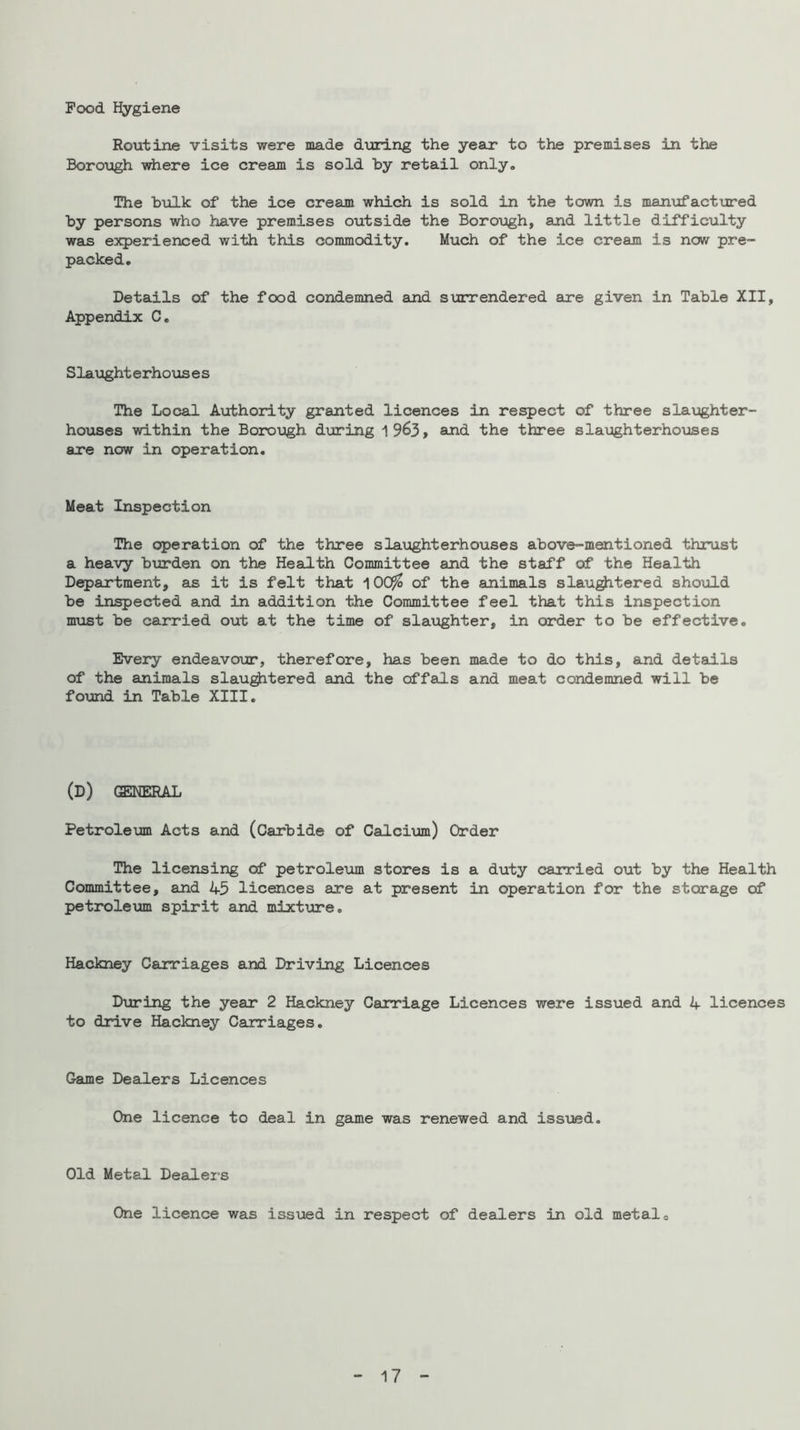 Pood Hygiene Routine visits were made during the year to the premises in the Boroxjgh where ice cream is sold by retail only. The bulk of the ice cream which is sold in the town is man-ufactured by persons who have premises outside the BoroTJgh, and little difficulty was experienced with this commodity. Much of the ice cream is now pre- packed. Details of the food condemned and surrendered are given in Table XII, Appendix C, Slaught erho\is e s The Local Avcthority granted licences in respect of three slaughter- hoTises within the Boroxogh during 1963, and the three slaughterhouses are now in operation. Meat Inspection The operation of the three slaughterhouses above-mentioned thrust a heavy burden on the Health Committee and the staff of the Health D^artment, as it is felt that 10C^ of the animals slau^tered should be inspected and in addition the Committee feel that this inspection mxist be carried out at the time of slaijghter, in order to be effective. Every endeavo\ir, therefore, has been made to do this, 8uid details of the animals slau^tered and the offals and meat condemned will be fo\md in Table XIII. (d) general Petroleum Acts and (Carbide of Calcium) Order The licensing of petroleum stores is a duty carried out by the Health Committee, and 45 licences are at present in operation for the storage of petrolem spirit and mixture. Hackney Carriages and Driving Licences During the year 2 Hackney Carriage Licences were issued and 4 licences to drive Hackney Carriages. Game Dealers Licences One licence to deal in game was renewed and issued. Old Metal Dealei-s One licence was issvied in respect of dealers in old metal o 17