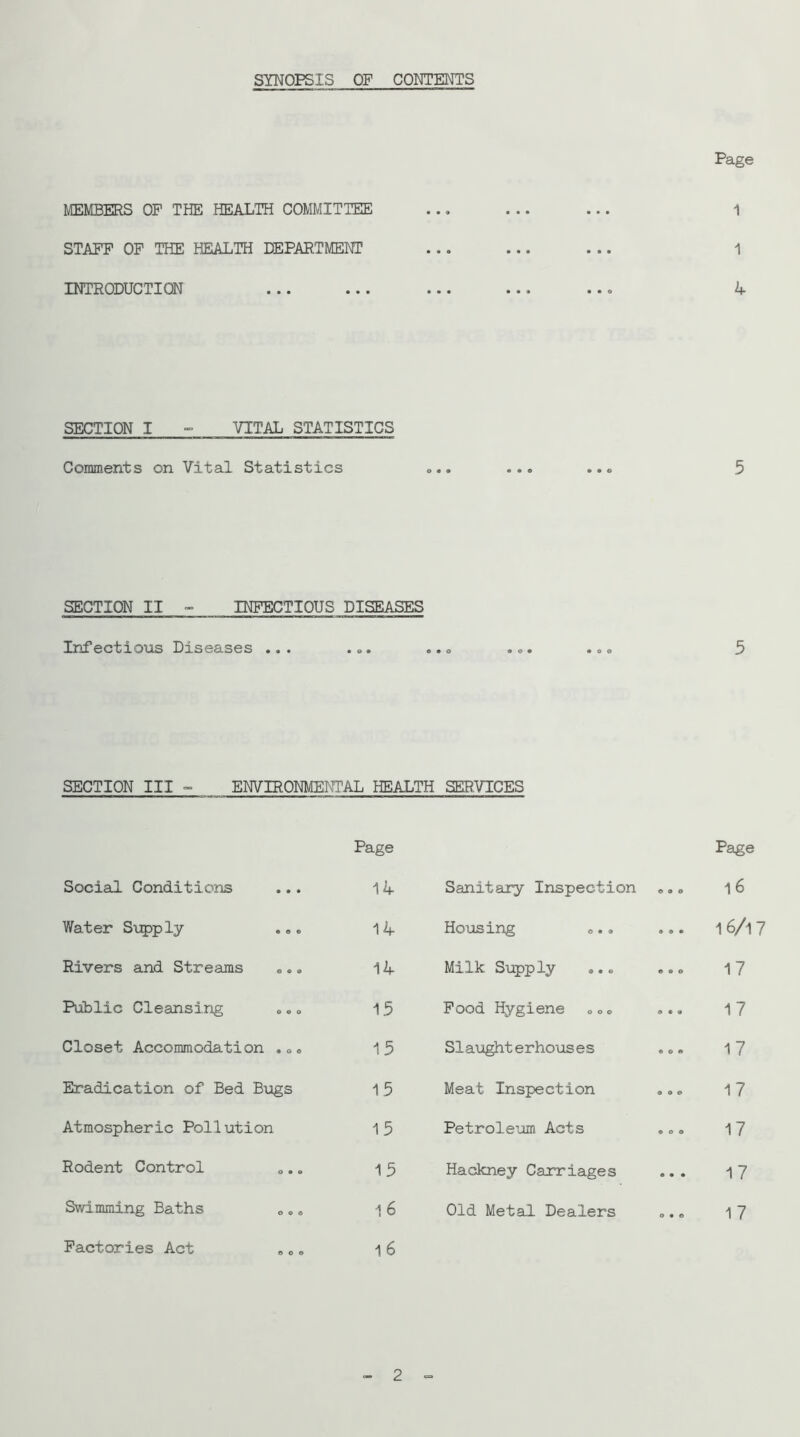 SYNOPSIS OF CONTENTS MEMBEEIS OP THE HEALTH COMMITTEE STAFF OP THE HEALTH DEPARTMENT INTRODUCTION Page 1 1 4 SECTION I - VITAL STATISTICS Comments on Vital Statistics 5 SECTION II - INFECTIOUS DISEASES Infectious Diseases ... ... ... ... ... 5 SECTION III - ENVIRONMENTAL HEALTH SERVICES Page Social Conditions 14 Water Supply ... 14 Rivers and Streams ... 14 Public Cleansing ... 15 Closet Accommodation ... 15 Eradication of Bed Bugs 15 Atmospheric Pollution 15 Rodent Control 15 Swimming Baths 1 6 Factories Act 16 Page Sanitary Inspection ... 1 6 Housing ... ... 16/i7 Milk Supply ... ... 17 Pood Hygiene ... ... 17 Slaughterhouses ... 17 Meat Inspection 17 Petroleum Acts ... 17 Hackney Carriages 17 Old Metal Dealers ... 17 - 2