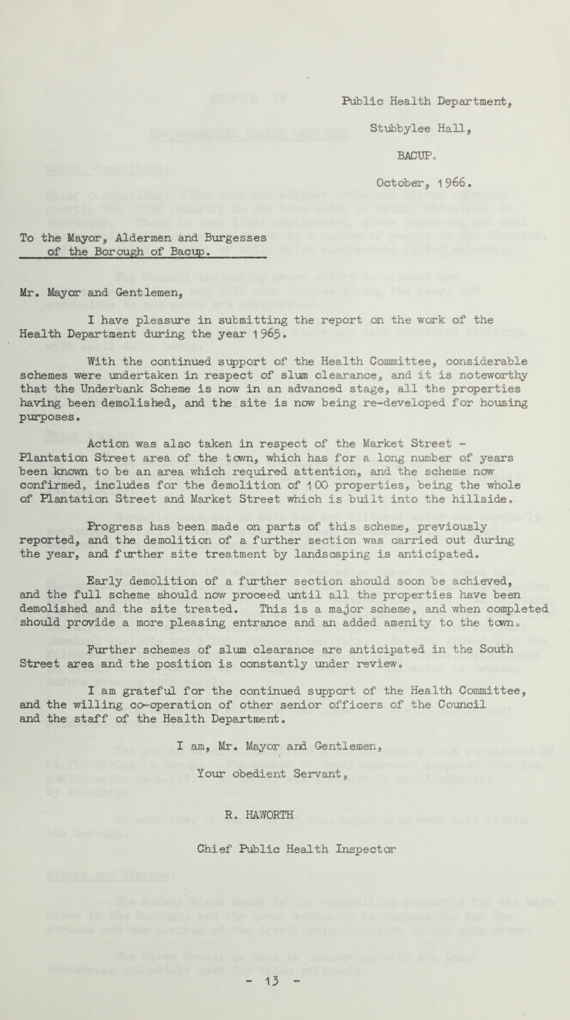 Public Health Department, Stiibhylee Hall, BACUPc October, 1966, To the Mayor, Aldermen and Burgesses of the Borough of Bacup. Mr, Mayer and Gentlemen, I have pleasxjre in submitting the report on the work of the Health Department during the year 1 965. With the contin\ied support of the Health Committee, considerable schemes were undertaken in respect of slum clearance, and it is noteworthy that the Underbank Scheme is now in an advanced stage, all the properties having been demolished, and the site is now being re-developed for housing purposes. Action was also taken in respect of the Market Street - Plantation Street area of the tewn, which has for a long number of years been known to be an area which required attention, and the scheme now confirmed, includes for the demolition of 1 00 properties, being the whole of Plantation Street and Market Street which is bmlt into the hillside. Progress has been made on parts of this scheme, previously reported, and the demolition of a further section was carried out during the year, and further site treatment by landscaping is anticipated. Early demolition of a further section should soon be achieved, and the full scheme should now proceed until all the properties have been demolished and the site treated. This is a major scheme, and when completed should provide a more pleasing entrance and an added amenity to the toiwn. Further schemes of sl\jm clearance are anticipated in the South Street area and the position is constantly under review, I am grateful for the continued support of the Health Committee, and the willing co-operation of other senior officers of the Council and the staff of the Health Department, I am, Mr. Mayor and Gentlemen, Your obedient Servant, R. HAWORTH Chief Public Health Inspector 13