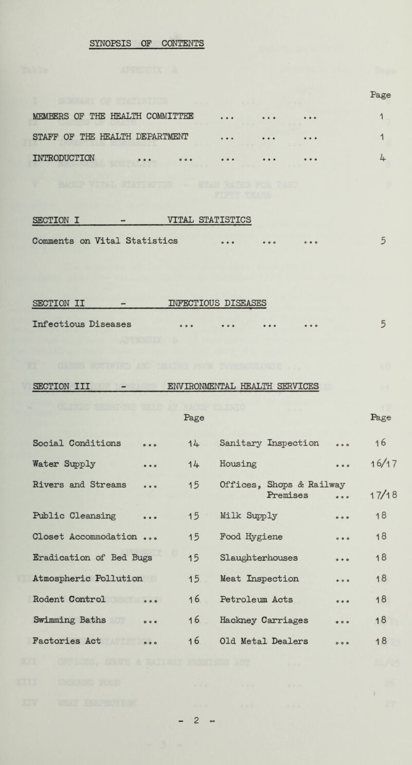 SYNOPSIS OP CONTENTS MEMBERS OF THE HEALTH COMMITTEE STAFF OP THE HEALTH DEPARTMENT INTRODUCTION Page 1 1 4 SECTION I - VITAL STATISTICS Comments on Vital Statistics 5 SECTION II INFECTIOUS DISEASES Infectious Diseases ... ... ... ... 5 SECTION III - ENVIRONMENTAL HEALTH SERVICES Page Page Social Conditions 14 Sanitary Inspection • • e 1 6 Water S\:5)ply 14 Hoxosing • • 9 16/i7 Rivers and Streams 15 Offices, Shops & Railway Premises ... 17/18 Public Cleansing 15 Milk Sijpply 0 9 9 18 Closet Accommodation ..» 15 Pood Hygiene 9 9 9 18 Eradication of Bed Bugs 15 Slaughterhouses 9 9 0 18 Atmospheric Pollution 15 Meat Inspection 9 9 9 18 Rodent Control 16 Petroleum Acts 9 9 9 18 Swimming Baths ».. 16 Hackney Carriages 9 9 9 18 Factories Act «,o 16 Old Metal Dealers 9 0 9 18 2