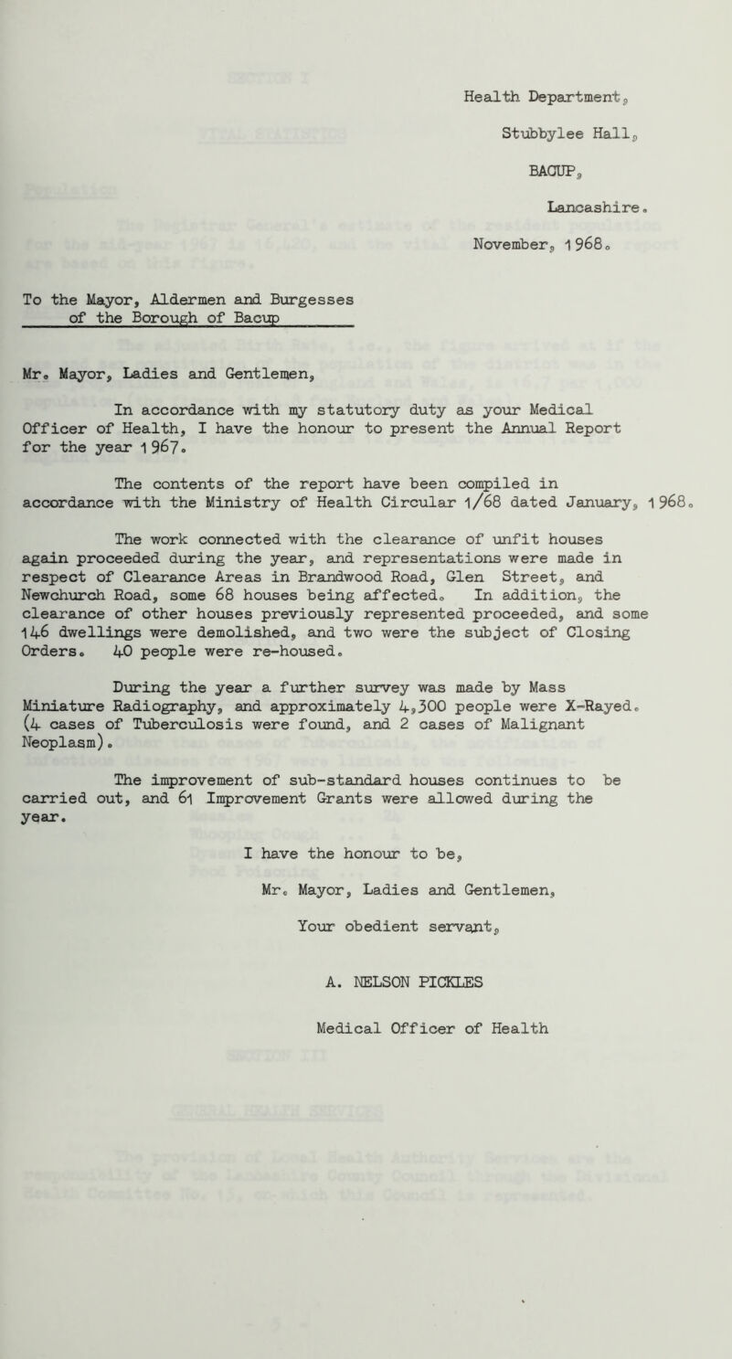 Health Department^ Stubhylee Hallj, BAGUPs Lancashire. November^ 1968<, To the Mayor, Aldermen and Burgesses of the Boro\igh of Bac\ip Mro Mayor, Ladies and Gentlemen, In accordance with my statutory duty as your Medical Officer of Health, I have the honour to present the Annual Report for the year 1967. The contents of the report have been compiled in accordance with the Ministry of Health Circular l/68 dated January, 1968<> The work connected with the clearance of \mfit houses again proceeded dviring the year, and representations were made in respect of Clearance Areas in Brandwood Road, Glen Street, and Newchurch Road, some 68 houses being affected,. In addition, the clearance of other houses previo\isly represented proceeded, and some 146 dwellings were demolished, and two were the subject of Closing Orders. 40 people were re-housed. During the year a fvirther siorvey was made by Mass Miniatijre Radiography, and approximately 4j300 people were X-Rayed. (4 cases of Tuberculosis were found, and 2 cases of Malignant Neoplasm). The in^jrovement of sub-standard hoxises continues to be carried out, and 6l Improvement Grants were allowed during the year. I have the honour to be, Mr. Mayor, Ladies and Gentlemen, Your obedient servant. A. NELSON PICKLES Medical Officer of Health