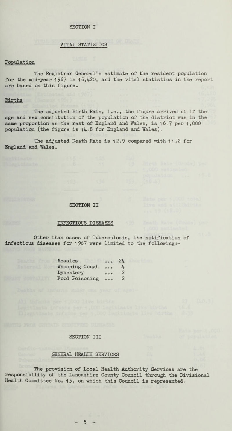 SECTION I VITAL STATISTICS Pop\ilation The Registrar General’s estimate of the resident popiilation for the mid-year 196? is 1 6,420, aind the vital statistics in the report are based on this figxireo Births The adjusted Birth Rate, ioeo, the figure arrived at if the age and sex constitution of the population of the district was in the same proportion as the rest of England and Wales, is l6o7 per 1 ,000 popiilation (the fig\are is 14®8 for England and Wales)» The adjusted Death Rate is l2o9 coii5)ared with c2 for England and Wales. SECTION II INFECTIOUS DISEASES Other than cases of Tuberculosis, the notification of infectious diseases for 1 96? were limited to the followings- Measles ... 24 Whooping Cough ... 4 Dysentery ... 2 Pood Poisoning ... 2 SECTION III GENERAL HEALTH SERVICES The provision of Local Health Authority Services are the responsibility of the Lancashire County Council throiigh the Divisional Health Committee No. 13> on which this Council is represented.