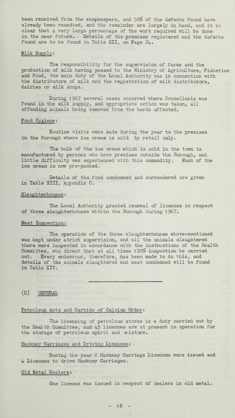 been received from the shopkeepers^ and 50^ of the defects fo\md have already been remedied;, and the remainder are largely in handj and it is clear that a very large percentage of the work required will be done in the near fut\areo Details of the premises registered and the defects found are to be found in Table XII, on Page 24« Milk Sxipplyg The responsibility for the supervision of farms and the production of milk having passed to the Ministry of Agriculture, Fisheries and Food, the main duty of the Local Authority was in connection with the distributors of milk and the registration of milk distributors, dairies or milk shops,, Diaring 1 96? several cases occurred where Brucellosis was found in the milk siipply, and appropriate action was taken, all offending animals being removed from the herds affected. Food Hygiene; Routine visits were made during the year to the premises in the Borough where ice cream is sold by retail only. The biilk of the ice cream which is sold in the town is maniofactured by persons who have premises outside the Borot:igh, and little difficulty was experienced with this commodity. Much of the ice cream is now pre-packed. Details of the food condemned and surrendered are given in Table XIII, Appendix C, Slaijghterhouses; The Local Authority grauited renewal of licences in respect of three slaughterhouses within the Boroi;igh during 1 967* Meat Inspection; The operation of the three sla\aghterhouses above-mentioned was kept imder strict supervision, and all the animals slaughtered there were inspected in accordance with the instructions of the Health Committee, who direct that at all times 100^ inspection be carried out. Every endeavour, therefore, has been made to do this, and details of the animals slaughtered and meat condemned will be found in Table XIV, (d) general Petroleum Acts and Carbide of Calcium Cbr-ders The licensing of petroleum stores is a duty carried out by the Health Committee, and U5 licences are at present in operation for the storage of petroleum spirit and mixture, Hackney Carriages and Driving Licences; During the year 2 Hackney Carriage Licences were issued and 4 Licences to drive Hackney Carriages, Old Metal Dealers: One licence was issued in respect of dealers in old metal. - 18