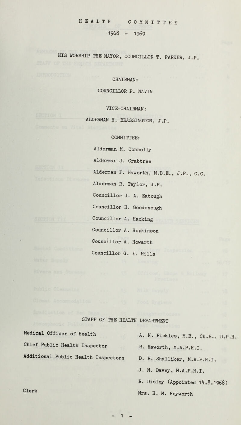 HEALTH COMMITTEE 1968 - 1969 HIS WORSHIP THE MAYOR, COUNCILLOR T. PARKER, J.P. CHAIRMAN; COUNCILLOR P. NAVIN VICE-CHAIRMAN: ALDERMAN H, BRASSINGTON, J.P. COMMITTEE: Alderman M. Connolly Alderman J. Crabtree Alderman F. Haworth, M.B.E., J.P., C.C. Alderman R. Taylor, J.P. Councillor J. A. Eatough Councillor H. Goodenough Councillor A. Hacking Councillor A. Hopkinson Councillor A. Howarth Councillor G. E. Mills STAFF OF THE HEALTH DEPARTMENT Medical Officer of Health Chief Public Health Inspector Additional Public Health Inspectors D. B. Shalliker, M.A.P.H.I. J. M. Davey, M.A.P.H.I. R. Disley (Appointed 14.8.1968) Mrs. H. M. Heyworth A. N. Pickles, M.B., Ch.B., D.P.H. R. Haworth, M.A.P.H.I. Clerk 1