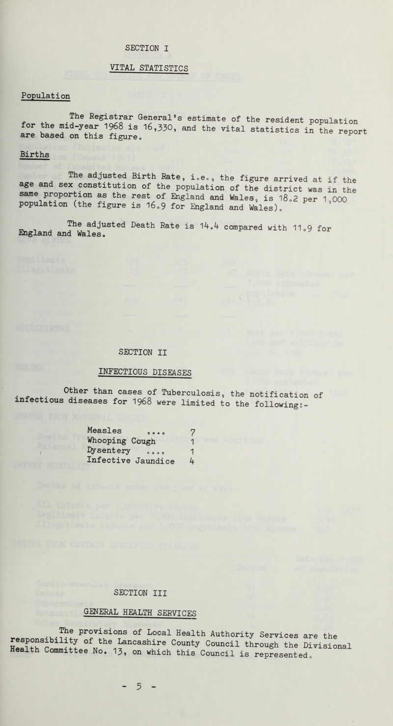 SECTION I VITAL STATISTICS Population The Kegistrar General's estimate of the resident population for the mid-year I968 is 16,330, and the vital statistics in the report are based on this figure., ^ Births The adjusted Birth Rate, ioeo, the figure arrived at if the age and sex constitution of the population of the district was in the same proportion as the rest of England and Wales, is l8o2 per 1,000 population (the figure is l6o9 for England and Wales)» The adjusted Death Rate is 1^.4 compared with 11o9 for England and Wales. SECTION II INFECTIOUS DISEASES Other than cases of Tuberculosis, the notification of infectious diseases for I968 were limited to the followings- Measles ...„ 7 Whooping Cough 1 I>ysenteiy .... 1 Infective Jaundice 4 SECTION III GENERAL HEALTH SERVICES provisions of Local Health Authority Services are the responsibility of the Lancashire County Council through the Divisional Health Committee No. I3, on which this Council is represented. 5 -