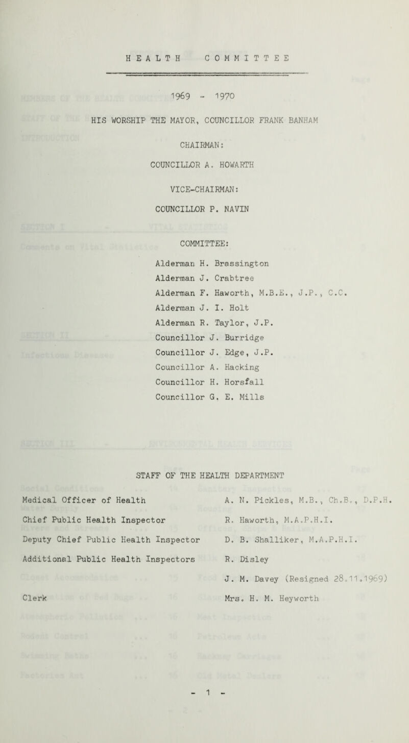 HEALTH COMMITTEE 1969 “ '’970 HIS WORSHIP THE MAYOR, COUNCILLOR FRANK BANHAM CHAIRMAN: COUNCILLOR A. HOWARTH VICE-CHAIRMAN: COUNCILLOR P. NAVIN COMMITTEE: Alderman H. Brassington Alderman J. Crabtree Alderman F. Haworth, M.B.E., J.P., C.C. Alderman J. I. Holt Alderman R. Taylor, J.P. Councillor J. Burridge Councillor J. Edge, J.P. Councillor A. Hacking Councillor H. Horsfall Councillor G. E. Mills STAFF OF THE HEALTH DEPARTMENT Medical Officer of Health A. N. Pickles, M.B,, ChoBo, D.P.H. Chief Public Health Inspector R. Haworth, M.A.P.H.I. Deputy Chief Public Health Inspector D. B. Shalliker, M.A.P.H.I. Additional Public Health Inspectors R. Disley J. M. Davey (Resigned 280II0I969) Clerk Mrs. H. M. Heyworth 1