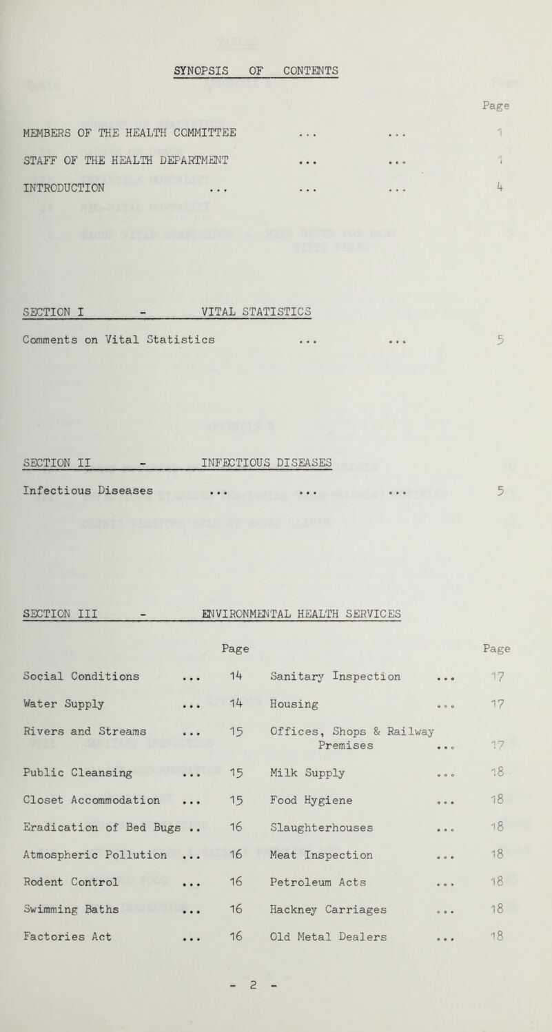 SYNOPSIS OF CONTENTS Page MEMBERS OF THE HEALTH COMMITTEE STAFF OF THE HEALTH DEPARTMENT INTRODUCTION SECTION I - VITAL STATISTICS Comments on Vital Statistics ... ... 5 SECTION II - INFECTIOUS DISEASES Infectious Diseases ... ... ... 5 SECTION III - ENVIRONMENTAL HEALTH SERVICES Page Page Social Conditions 14 Sanitary Inspection 17 Water Supply- 14 Housing 17 Rivers and Streams 15 Offices, Shops & Railway Premises 17 Public Cleansing 15 Milk Supply 18 Closet Accommodation ... 15 Food Hygiene ... 18 Eradication of Bed Bugs .. 16 Slaughterhouses 18 Atmospheric Pollution 16 Meat Inspection ... 18 Rodent Control .,. 16 Petroleum Acts 18 Swimming Baths ... 16 Hackney Carriages 18 Factories Act 16 Old Metal Dealers 18 2