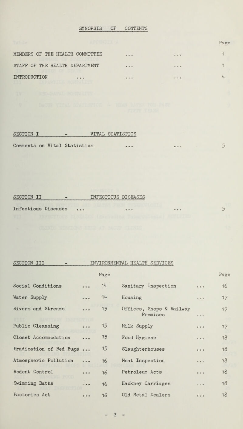 SYNOPSIS OF CONTENTS MEMBERS OF THE HEALTH COMMITTEE STAFF OF THE HEALTH DEPARTMENT INTRODUCTION Page 1 1 4 SECTION I - VITAL STATISTICS Comments on Vital Statistics 5 SECTION II INFECTIOUS DISEASES Infectious Diseases ., ..o 5 SECTION III - ENVIRONMENTAL HEALTH SERVICES Page Page Social Conditions o o o 14 Sanitary Inspection 9 9 0 16 Water Supply 0 9* 14 Housing 0 9 0 17 Rivers and Streams • • o 15 Offices, Shops & Railway Premises O O O 17 Public Cleansing o o o 15 Milk Supply o e o 17 Closet AccOTimodation • • o 15 Food Hygiene 0 9 0 18 Eradication of Bed Bugs 0 9 0 15 Slaughterhouses 0 9 0 18 Atmospheric Pollution o o o 16 Meat Inspection 0 9 0 18 Rodent Control 0*0 16 Petroleum Acts 0 9 0 18 Swimming Baths 0 9 0 16 Hackney Carriages O O 0 18 Factories Act o c o 16 Old Metal Dealers o o o 18