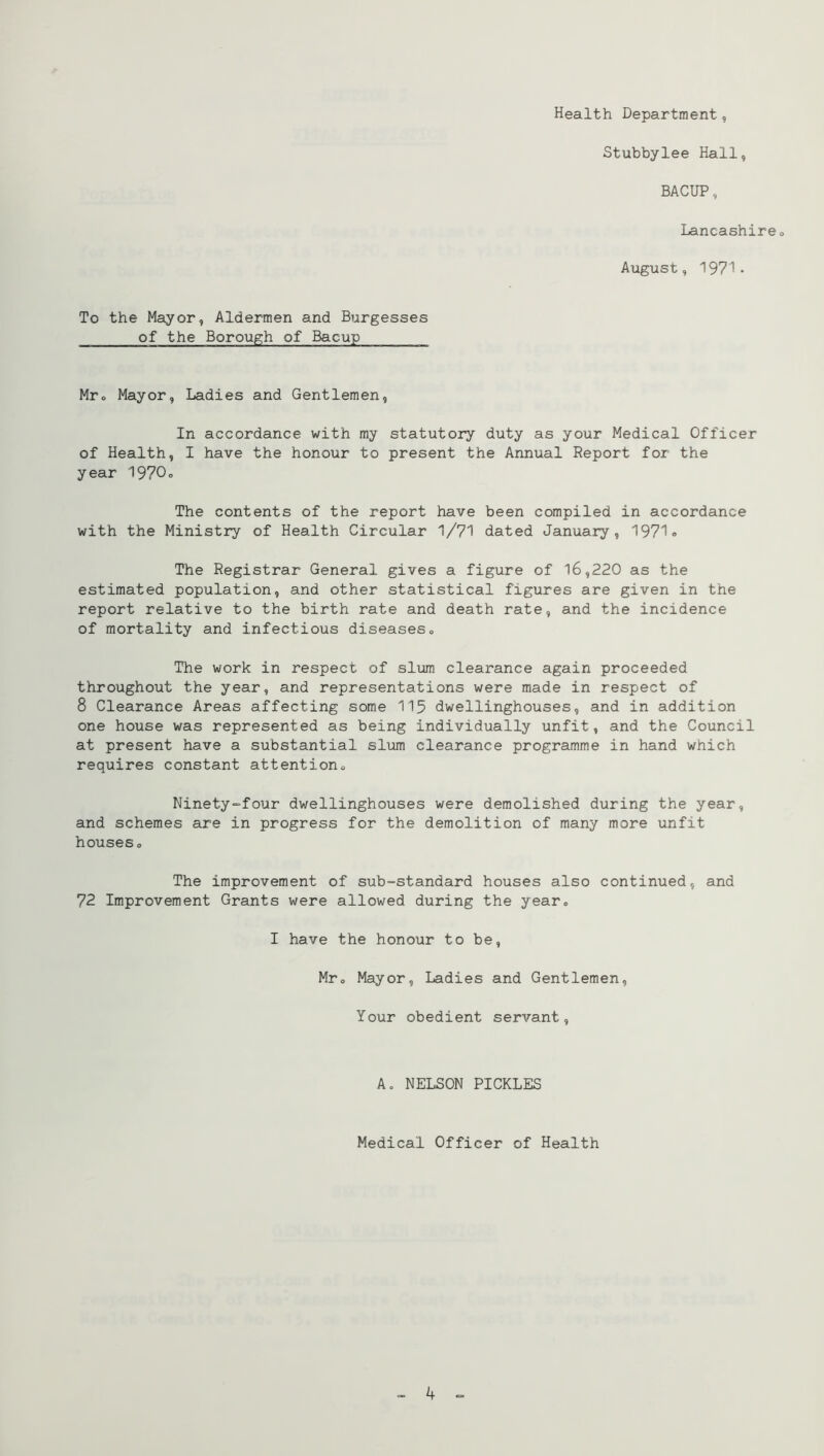 To the Mayor, Aldermen and Burgesses of the Borough of Bacup Health Department, Stubbylee Hall, BACUP, Lancashireo August, 1971* Mro Mayor, Ladies and Gentlemen, In accordance with my statutory duty as your Medical Officer of Health, I have the honour to present the Annual Report for the year 1970o The contents of the report have been compiled in accordance with the Ministry of Health Circular 1/71 dated January, 1971 <> The Registrar General gives a figure of l6,220 as the estimated population, and other statistical figures are given in the report relative to the birth rate and death rate, and the incidence of mortality and infectious diseases. The work in respect of slum clearance again proceeded throughout the year, and representations were made in respect of 8 Clearance Areas affecting some 115 dwellinghouses, and in addition one house was represented as being individually unfit, and the Council at present have a substantial sliim clearance programme in hand which requires constant attention, Ninety-four dwellinghouses were demolished during the year, and schemes are in progress for the demolition of many more unfit houses. The improvement of sub=standard houses also continued, and 72 Improvement Grants were allowed during the year, I have the honour to be, Mr, Mayor, Ladies and Gentlemen, Your obedient servant. Ao NELSON PICKLES Medical Officer of Health