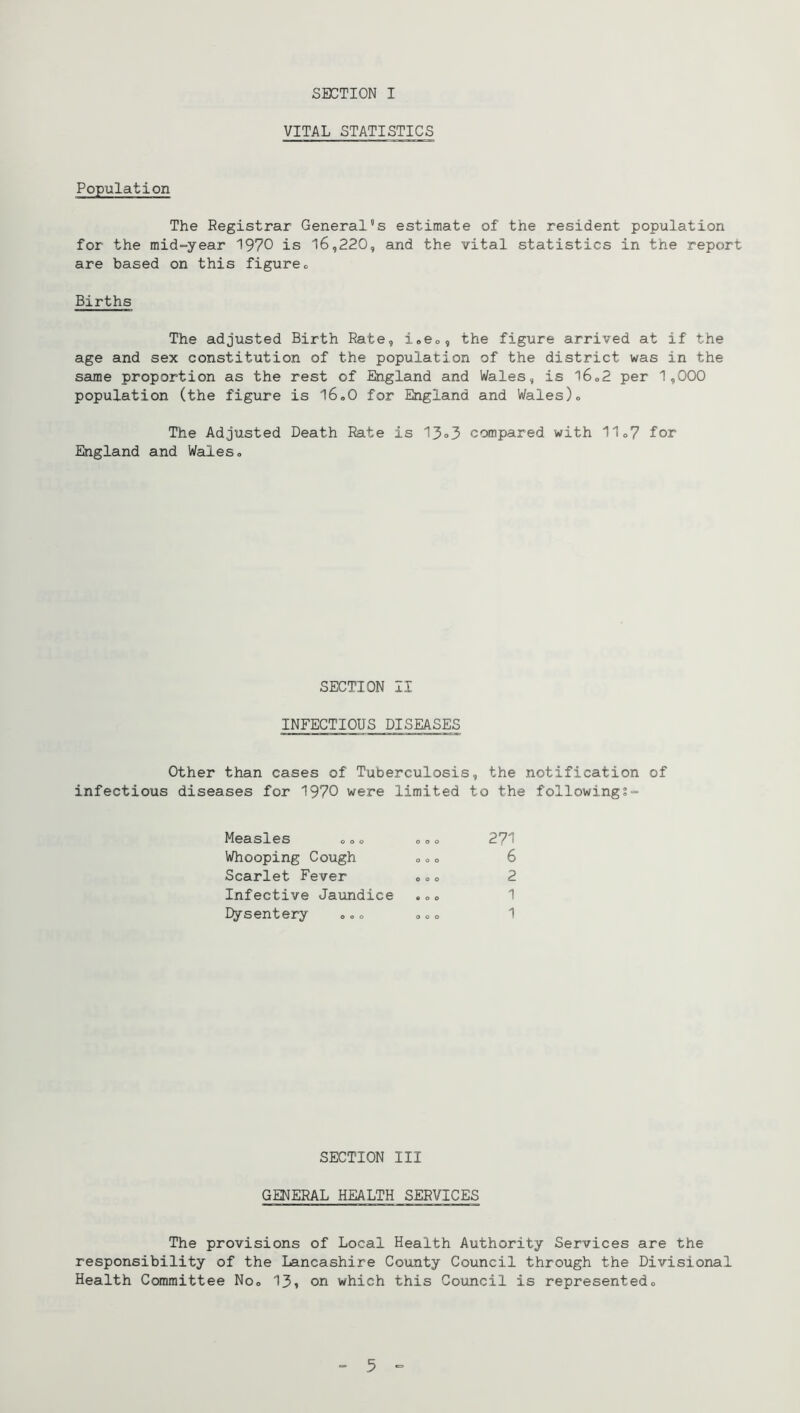 VITAL STATISTICS Population The Registrar General's estimate of the resident population for the mid-year 1970 is 16,220, and the vital statistics in the report are based on this figureo Births The adjusted Birth Rate, i.eo, the figure arrived at if the age and sex constitution of the population of the district was in the same proportion as the rest of England and Wales, is l6o2 per 1,000 population (the figure is l6»0 for England and Wales)» The Adjusted Death Rate is 13«3 compared with 11o7 for England and Wales® SECTION II INFECTIOUS DISEASES Other than cases of Tuberculosis, the notification of infectious diseases for 1970 were limited to the followings- Measles <, ® <> ® ® ® 271 Whooping Cough o ® o 6 Scarlet Fever »® ® 2 Infective Jaundice .o® 1 Dysentery ®»® ® ® ® 1 SECTION III GENERAL HEALTH SERVICES The provisions of Local Health Authority Services are the responsibility of the Lancashire County Council through the Divisional Health Committee No® 13» on which this Council is represented® = 5 -