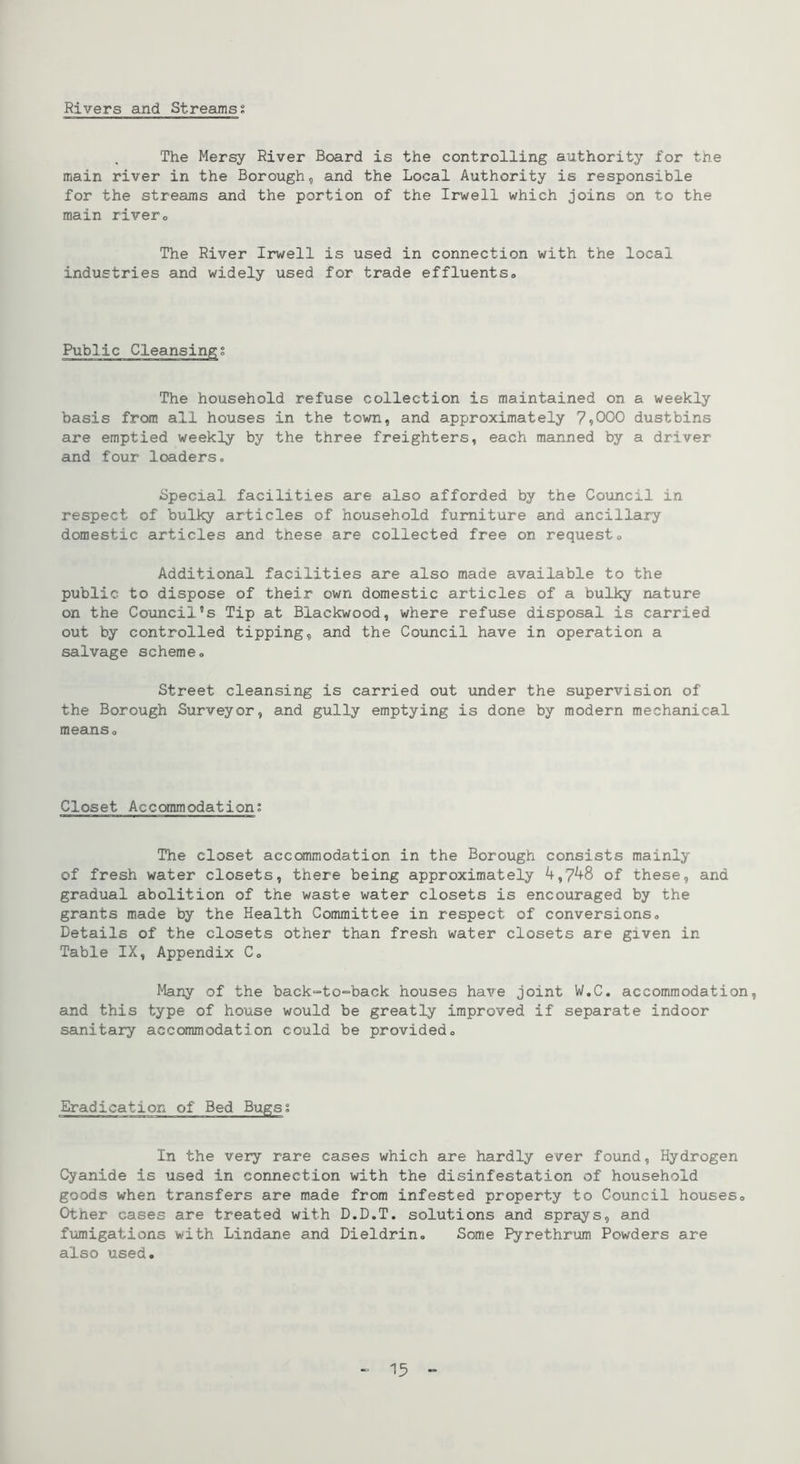 Rivers and Streams; The Mersy River Board is the controlling authority for the main river in the Borough, and the Local Authority is responsible for the streams and the portion of the Irwell which joins on to the main rivero The River Irwell is used in connection with the local industries and widely used for trade effluentso Public Cleansing; The household refuse collection is maintained on a weekly basis from all houses in the town, and approximately 79000 dustbins are emptied weekly by the three freighters, each manned by a driver and four loaders. Special facilities are also afforded by the Council in respect of bulky articles of household furniture and ancillary domestic articles and these are collected free on requesto Additional facilities are also made available to the public to dispose of their own domestic articles of a bulky nature on the Council’s Tip at Blackwood, where refuse disposal is carried out by controlled tipping, and the Council have in operation a salvage schemeo Street cleansing is carried out under the supervision of the Borough Surveyor, and gully emptying is done by modern mechanical means» Closet Accommodation; The closet accommodation in the Borough consists mainly of fresh water closets, there being approximately 4,7^8 of these, and gradual abolition of the waste water closets is encouraged by the grants made by the Health Committee in respect of conversions. Details of the closets other than fresh water closets are given in Table IX, Appendix C. Many of the back=to-=back houses have joint W.C. accommodation, and this type of house would be greatly improved if separate indoor sanitary accommodation could be provided. Eradication of Bed Bugs; In the very rare cases which are hardly ever found, Hydrogen Cyanide is used in connection with the disinfestation of household goods when transfers are made from infested property to Council houses. Other cases are treated with D.D.T. solutions and sprays, and fiimigations with Lindane and Dieldrin. Some Pyrethrum Powders are also used. - 15 -