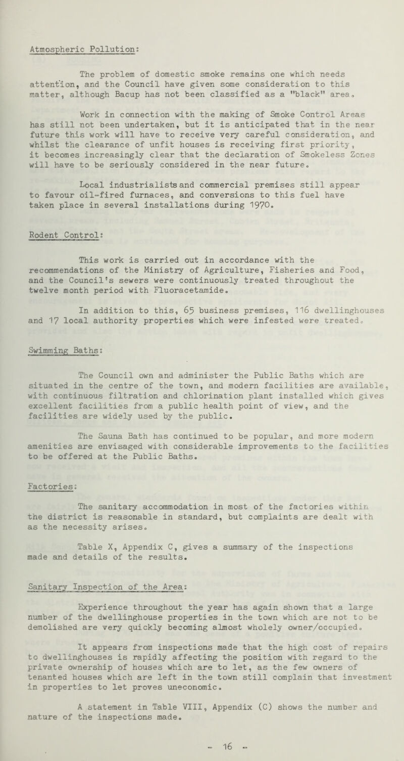 Atmospheric Pollution; The problem of domestic smoke remains one which needs attention, and the Council have given some consideration to this matter, although Bacup has not been classified as a black” areao Work in connection with the making of Smoke Control Areas has still not been undertaken, but it is anticipated that in the near future this work will have to receive very careful consideration, and whilst the clearance of unfit houses is receiving first priority, it becomes increasingly clear that the declaration of Smokeless Zones will have to be seriously considered in the near future. Local industrialists and commercial premises still appear to favour oil“fired furnaces, and conversions to this fuel have taken place in several installations during 1970. Rodent Control; This work is carried out in accordance with the recommendations of the Ministry of Agriculture, Fisheries and Food, and the Council's sewers were continuously treated throughout the twelve month period with Fluoracetamide. In addition to this, 65 business premises, II6 dwellinghouses and 17 local authority properties which were infested were treated. Swimming Baths; The Coimcil own and administer the Public Baths which are situated in the centre of the town, and modern facilities are available, with continuous filtration and chlorination plant installed which gives excellent facilities from a public health point of view, and the facilities are widely used by the public. The Sauna Bath has continued to be popular, and more modern amenities are envisaged with considerable improvements to the facilities to be offered at the Public Baths. Factories; The sanitary accommodation in most of the factories within the district is reasonable in standard, but complaints are dealt with as the necessity arises. Table X, Appendix C, gives a summary of the inspections made and details of the results. Experience throughout the year has again shown that a large number of the dwellinghouse properties in the town which are not to be demolished are very quickly becoming almost wholely owner/occupied. It appears from inspections made that the high cost of repairs to dwellinghouses is rapidly affecting the position with regard to the private ownership of houses which are to let, as the few owners of tenanted houses which are left in the town still complain that investment in properties to let proves uneconomic. A statement in Table VIII, Appendix (C) shows the nxamber and nature of the inspections made. = 16 =