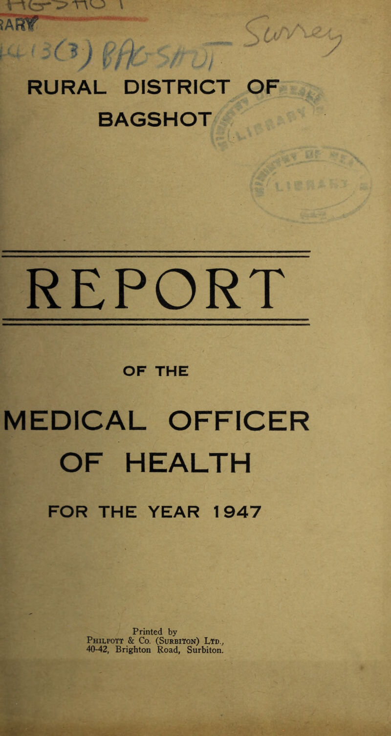 SaST - '(’J'O ,v RURAL DISTRICT OF BAGSHOT REPORT OF THE MEDICAL OFFICER OF HEALTH FOR THE YEAR 1947 Printed by Philpott & Co. (Surbiton) Ltd.^ 40-42, Brighton Road, Surbiton.