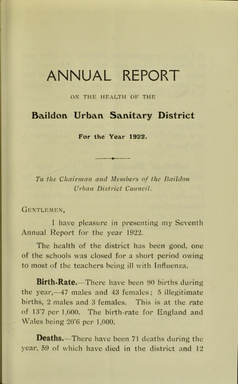 ANNUAL REPORT ON THE HEALTH OF THE Baildon Urban Sanitary District For the Year 1922. To the Chairman and Members of the Baildon Urban District Council. Gentlemen, I have pleasure in presenting my Seventh Annual Report for the year 1922. The health of the district has been good, one of the schools was closed for a short period owing to most of the teachers being ill with Influenza. Birth-Rate. —There have been 90 births during the year,—47 males and 43 females; 5 illegitimate births, 2 males and 3 females. This is at the rate of 13'7 per 1,000. The birth-rate for England and Wales being 20‘(S per 1,000. Deaths.—There have been 71 deaths during the year, 59 of which have died in the district and 12