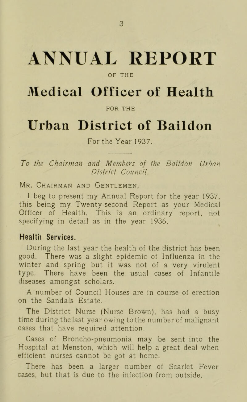 ANNUAL REPORT OF THE Medical Officer of Health FOR THE Urban District of Baildon For the Year 1937. To the Chairman and Members of the Baildon Urban District Council. Mr. Chairman and Gentlemen, I beg to present my Annual Report for the year 1937, this being my Twenty-second Report as your Medical Officer of Health. This is an ordinary report, not specifying in detail as in the year 1936. Health Services. During the last year the health of the district has been good. There was a slight epidemic of Influenza in the winter and spring but it was not of a very virulent type. There have been the usual cases of Infantile diseases amongst scholars. A number of Council Houses are in course of erection on the Sandals Estate. The District Nurse (Nurse Brown), has had a busy time during the last year owing to the number of malignant cases that have required attention Cases of Broncho-pneumonia may be sent into the Hospital at Menston, which will help a great deal when efficient nurses cannot be got at home. There has been a larger number of Scarlet Fever cases, but that is due to the infection from outside.