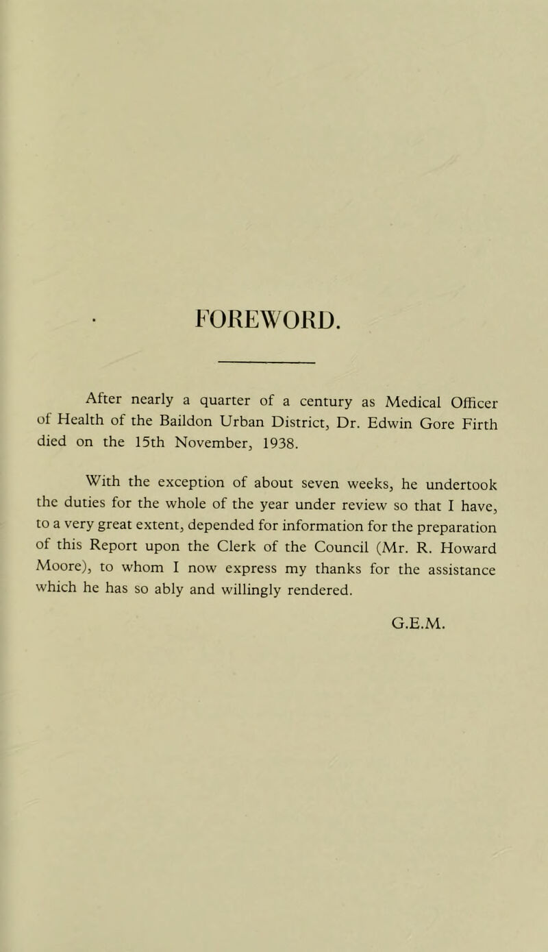 FOREWORD. After nearly a quarter of a century as Medical Officer of Health of the Baildon Urban District, Dr. Edwin Gore Firth died on the 15th November, 1938. With the exception of about seven weeks, he undertook the duties for the whole of the year under review so that I have, to a very great extent, depended for information for the preparation of this Report upon the Clerk of the Council (Mr. R. Howard Moore), to whom I now express my thanks for the assistance which he has so ably and willingly rendered. G.E.M.