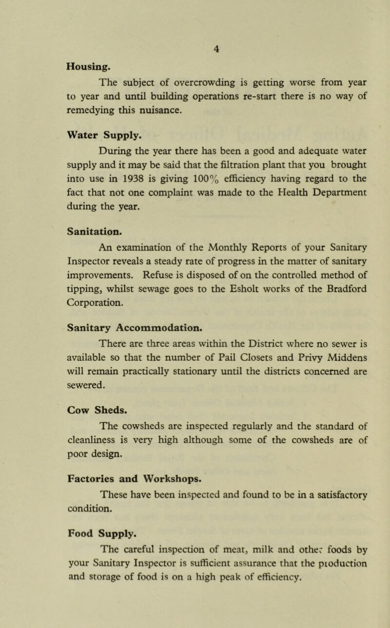 Housing. The subject of overcrowding is getting worse from year to year and until building operations re-start there is no way of remedying this nuisance. Water Supply. During the year there has been a good and adequate water supply and it may be said that the filtration plant that you brought into use in 1938 is giving 100% efficiency having regard to the fact that not one complaint was made to the Health Department during the year. Sanitation. An examination of the Monthly Reports of your Sanitary Inspector reveals a steady rate of progress in the matter of sanitary improvements. Refuse is disposed of on the controlled method of tipping, whilst sewage goes to the Esholt works of the Bradford Corporation. Sanitary Accommodation. There are three areas within the District where no sewer is available so that the number of Pail Closets and Privy Middens will remain practically stationary until the districts concerned are sewered. Cow Sheds. The cowsheds are inspected regularly and the standard of cleanliness is very high although some of the cowsheds are of poor design. Factories and Workshops. These have been inspected and found to be in a satisfactory condition. Food Supply. The careful inspection of meat, milk and other foods by your Sanitary Inspector is sufficient assurance that the ptoduction and storage of food is on a high peak of efficiency.