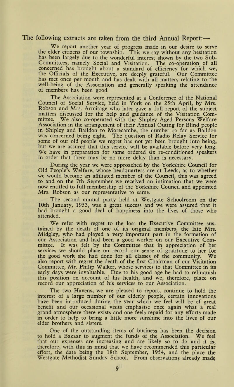 The following extracts are taken from the third Annual Report:— We report another year of progress made in our desire to serve the elder citizens of our township. This we say without any hesitation has been largely due to the wonderful interest shown by the two Sub- Committees, namely Social and Visitation. The co-operation of all concerned has brought about a standard of efficiency for which we, the Officials of the Executive, are deeply grateful. Our Committee has met once per month and has dealt with all matters relating to the well-being of the Association and generally speaking the attendance of members has been good. The Association were represented at a Conference of the National Council of Social Service, held in York on the 25th April, by Mrs. Robson and Mrs. Armitage who later gave a full report of the subject matters discussed for the help and guidance of the Visitation Com- mittee. We also co-operated with the Shipley Aged Persons Welfare Association in the arrangement of their Annual Outing for Blind people in Shipley and Baildon to Morecambe, the number so far as Baildon was concerned being eight. The question of Radio Relay Service for some of our old people we regret has not yet been brought into being, but we are assured that this service will be available before very long. We have in preparation for same ordered six re-conditioned speakers in order that there may be no more delay than is necessary. During the year we were approached by the Yorkshire Council for Old People’s Welfare, whose headquarters are at Leeds, as to whether we would become an affiliated member of the Council, this was agreed to and on the 7th September we received an intimation that we were now entitled to full membership of the Yorkshire Council and appointed Mrs. Robson as our representative to same. The second annual party held at Westgate Schoolroom on the 10th January, 1953, was a great success and we were assured that it had brought a good deal of happiness into the lives of those who attended. We refer with regret to the loss the Executive Committee sus- tained by the death of one of its original members, the late Mrs. Midgley, who had played a very important part in the formation of our Association and had been a good worker on our Executive Com- mittee. It was felt by the Committee that in appreciation of her services we should place on record our sense of gratitude to her for the good work she had done for all classes of the community. We also report with regret the death of the first Chairman of our Visitation Committee, Mr. Philip Walker, whose services to that Committee in its early days were invaluable. Due to his good age he had to relinquish this position on account of his health, and we, therefore, place on record our appreciation of his services to our Association. The two Havens, we are pleased to report, continue to hold the interest of a large number of our elderly people, certain innovations have been introduced during the year which we feel will be of great benefit and our occasional visits emphasise once again what a real grand atmosphere there exists and one feels repaid for any efforts made in order to help to bring a little more sunshine into the lives of our elder brothers and sisters. One of the outstanding items of business has been the decision to hold a Bazaar to augment the funds of the Association. We feel that our expenses are increasing and are likely so to do and it is, therefore, with this in mind that we have recommended this particular effort, the date being the 18th September, 1954, and the place the Westgate Methodist Sunday School. From observations already made