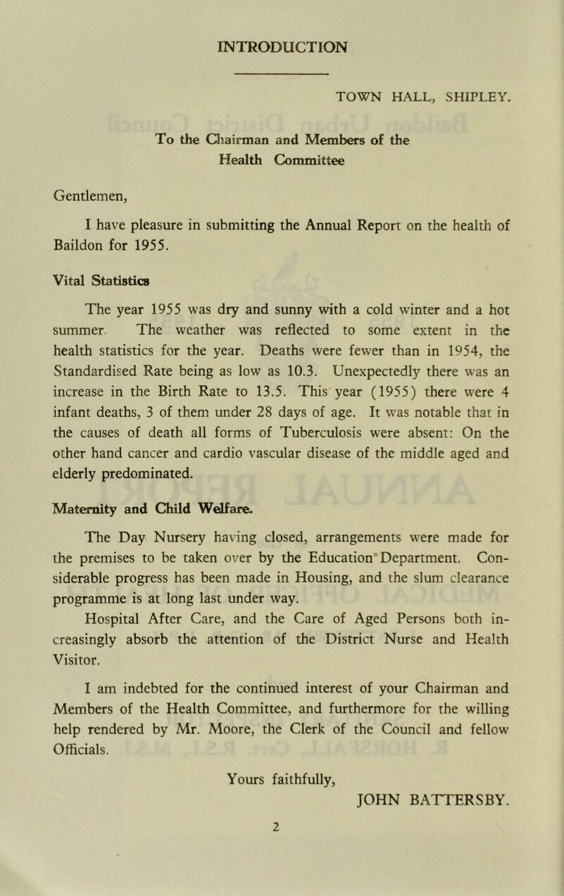 INTRODUCTION TOWN HALL, SHIPLEY. To the Cliairman and Members of the Health Committee Gentlemen, I have pleasure in submitting the Annual Report on the health of Baildon for 1955. Vital Statistics The year 1955 was dry and sunny with a cold winter and a hot summer. The weather was reflected to some extent in the health statistics for the year. Deaths were fewer than in 1954, the Standardised Rate being as low as 10.3. Unexpectedly there was an increase in the Birth Rate to 13.5. This year (1955) there were 4 infant deaths, 3 of them under 28 days of age. It was notable that in the causes of death all forms of Tuberculosis were absent: On the other hand cancer and cardio vascular disease of the middle aged and elderly predominated. Maternity and Child Welfare. The Day Nursery having closed, arrangements were made for the premises to be taken over by the Education Department. Con- siderable progress has been made in Housing, and the slum clearance programme is at long last under way. Hospital After Care, and the Care of Aged Persons both in- creasingly absorb the attention of the District Nurse and Health Visitor. I am indebted for the continued interest of your Chairman and Members of the Health Committee, and furthermore for the willing help rendered by Mr. Moore, the Clerk of the Council and fellow Officials. Yours faithfully. JOHN BATTERS BY.