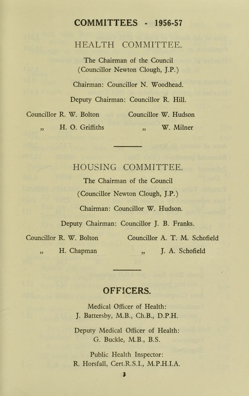 COMMITTEES - 1956-57 HEALTH COMMITTEE. The Chairman of the Council (Councillor Newton Clough, J.P.) Chairman: Councillor N. Woodhead. Deputy Chairman: Councillor R. Hill. Councillor R. W. Bolton Councillor W. Hudson „ H. O. Griffiths „ W. Milner HOUSING COMMITTEE. The Chairman of the Council (Councillor Newton Clough, J.P.) Chairman: Councillor W. Hudson. Deputy Chairman: Councillor J. B. Franks. Councillor R. W. Bolton Councillor A. T. M. Schofield „ H. Chapman „ J. A. Schofield OFFICERS. Medical Officer of Health: J. Battersby, M.B., Ch.B., D.P.H. Deputy Medical Officer of Health: G. Buckle, M.B., B.S. Public Health Inspector: R. Horsfall, Cert.R.S.I., M.P.H.I.A.