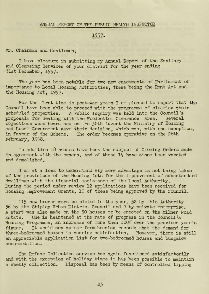 AmTAT.' REPORT OP THE PTtBLIC HEAIjTH INSPECTOR 1957, Mr. Chairman and Gentlemen, I have pleasure in submitting my Annual Report of the Sanitary a:-.d Cleansing Services of your district for the year ending 31st December, 1957* The year has been notable for two new enactments of Parliament of importance to Local Housing Authorities, these being the Rent Act and the Housing Act, 1957. For the first time in post-war years I am pleased to report that the Council have been able to proceed with the programme of clearing their scheduled properties, A Public Inquiry was held into the Council's proposals for dealing with the ^.’'oodbottom Clearance Area, Several objections were heard and on the 30th August the Ministry of Housing and Local Government gave their decision, which was, with one exception, in favour of the Scheme. The order becomes operative on the R8th February, 1958. In addition 18 houses have been the subject of Closing Orders made in agreement with the ov^ners, and of these 14 have since been vacated and demolished, I am at a loss to understand why more adva^itage is not being taken of the provisions of the Housing Acts for the improvement of sub-standard dwellings with the financial assistance of the Local Authority. During the period under review 12 api:lications have been received for Housing Improvement Grants, 10 of these being approved by the Council. 115 new houses were completed in the year, 52 by this Authority 56 by the Shipley Urban District Council and 7 by private enterprise. A start was also made on the 50 houses to be erected on the litLlner Road Estate. One is heartened at the rate of progress in the Council's Housing Programme, an increase of more than 100’’^ over the previous year's figure. It would now appear from housing records that the demand for three-bedroomed houses is nearing satisfaction. However, there is still an appreciable application list for two-bedroomed houses and bungalow accommodation. The Refuse Collection service has again functioned satisfactorily and with the exception of holiday times it has been possible to maintain a weekly collection. Disposal has been by means of controlled tipping