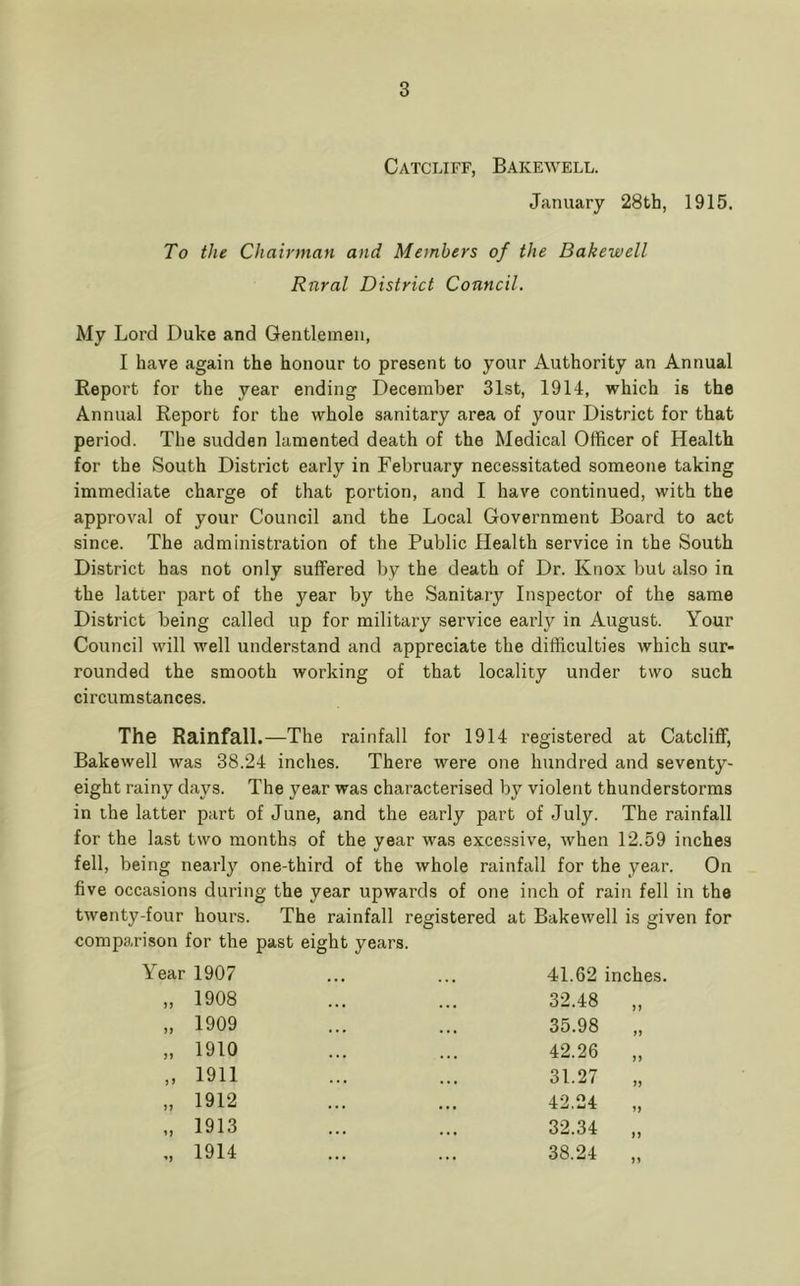 Catceiff, Bakewell. January 28th, 1915. To the Chairman and Members of the Bakewell Rural District Council. My Lord Duke and Gentlemen, I have again the honour to present to your Authority an Annual Report for the year ending December 31st, 1914, which is the Annual Report for the whole sanitary area of your District for that period. The sudden lamented death of the Medical Officer of Health for the South District early in February necessitated someone taking immediate charge of that portion, and I have continued, with the approval of your Council and the Local Government Board to act since. The administration of the Public Health service in the South District has not only suffered by the death of Dr. Knox but also in the latter part of the year by the Sanitary Inspector of the same District being called up for military service early in August. Your Council will well understand and appreciate the difficulties which sur- rounded the smooth working of that locality under two such circumstances. The Rainfall.—The rainfall for 1914 registered at Catcliff, Bakewell was 38.24 inches. There were one hundred and seventy- eight rainy days. The year was characterised by violent thunderstorms in the latter part of June, and the early part of July. The rainfall for the last two months of the year was excessive, when 12.59 inches fell, being nearly one-third of the whole rainfall for the year. On five occasions during the year upwards of one inch of rain fell in the twenty-four hours. The rainfall registered at Bakewell is given for comparison for the past eight years. Year 1907 J) }J >> n u 1908 1909 1910 1911 1912 1913 1914 41.62 inches. 32.48 „ 35.98 „ 42.26 „ 31.27 „ 42.24 32.34 „ 38.24 „