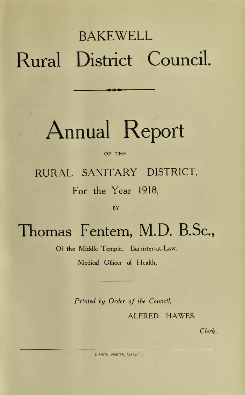 BAKEWELL Rural District Council. Annual Report OF THE RURAL SANITARY DISTRICT, For the Year 1918, BY Thomas Fentem, M.D. B.Sc., Of the Middle Temple. Barnster-at-Law. Medical Officer of Health. Printed by Order of the Council, ALFRED HAWES. Clerk‘ J. SMITH. PRINTER, BAT.EWELI..