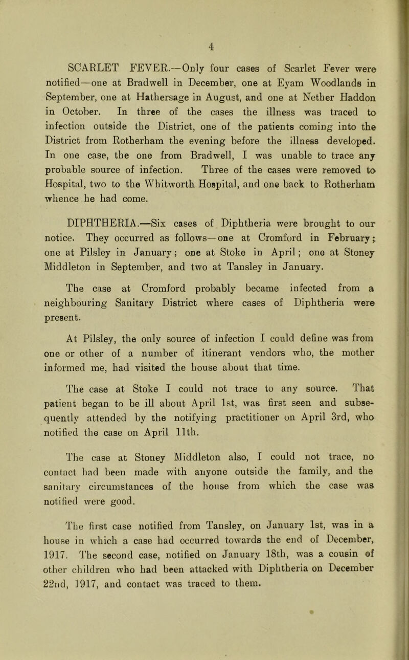 SCARLET P^EVER.—Only four cases of Scarlet Fever were notified—one at Bradwell in December, one at Eyam Woodlands in September, one at Hathersage in August, and one at Nether Haddon in October. In three of the cases the illness was traced to infection outside the District, one of the patients coming into the District from Rotherham the evening before the illness developed. In one case, the one from Bradwell, I was unable to trace any probable source of infection. Three of the cases were removed to Hospital, two to the Whitworth Hospital, and one back to Rotherham whence he had come. DIPHTHERIA.—Six cases of Diphtheria were brought to our notice. They occurred as follows—one at Cromford in February; one at Pilsley in January; one at Stoke in April; one at Stoney Middleton in September, and two at Tansley in January. The case at Cromford probably became infected from a neighbouring Sanitary District where cases of Diphtheria were present. At Pilsley, the only source of infection I could define was from one or other of a number of itinerant vendors who, the mother informed me, had visited the house about that time. The case at Stoke I could not trace to any source. That patient began to be ill about April 1st, was first seen and subse- quently attended by the notifying practitioner on April 3rd, who notified the case on April 11th. The case at Stoney Middleton also, I could not trace, no contact had been made with anyone outside the family, and the sanitary circumstances of the house from which the case was notified were good. The first case notified from Tansley, on January 1st, was in a house in which a case had occurred towards the end of December, 1917. The second case, notified on January 18th, was a cousin of other children who had been attacked with Diphtheria on December 22nd, 1917, and contact was traced to them.