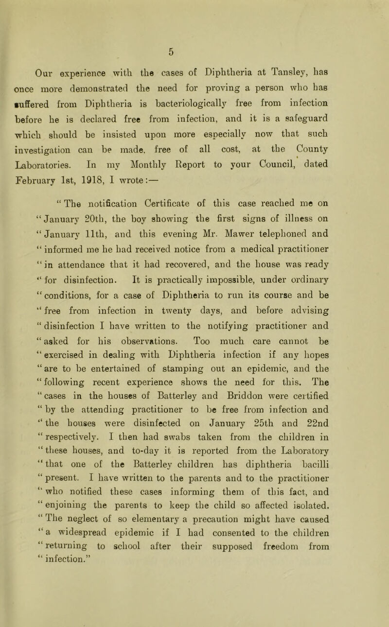 Our experience with the cases of Diphtheria at Tansley, has once more demonstrated the need for proving a person who has •uffered from Diphtheria is bacteriologically free from infection before he is declared free from infection, and it is a safeguard which should be insisted upon more especially now that such investigation can be made, free of all cost, at the County Liaboratories. In my Monthly Report to your Council, dated February 1st, 1918, 1 wrote:— “ The notification Certificate of this case reached me on “January 20th, the boy showing the first signs of illness on “ January 11th, and this evening Mr. Mawer telephoned and “ informed me he had received notice from a medical practitioner “in attendance that it had recovered, and the house was ready “ for disinfection. It is practically impossible, under ordinary “ conditions, for a case of Diphtheria to run its course and be “ free from infection in twenty days, and before advising “ disinfection I have written to the notifying practitioner and “ asked for his observations. Too much care cannot he “ exercised in dealing with Diphtheria infection if any hopes “ are to be entertained of stamping out an epidemic, and the “ following recent experience shows the need for this. The “ cases in the houses of Batterley and Briddon were certified “by the attending practitioner to be free from infection and “ the houses were disinfected on January 25th and 22nd “ respectively. I then had swabs taken from the children in “ these houses, and to-day it is reported from the Laboratory “ that one of the Batterley children has diphtheria bacilli “ present. I have written to the parents and to the practitioner “ who notified these cases informing them of this fact, and “ enjoining the parents to keep the child so affected isolated. “ The neglect of so elementary a precaution might have caused “ a widespi'ead epidemic if I had consented to the children “ returning to school after their supposed freedom from “ infection.”