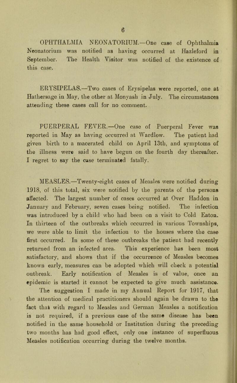 OPHTHALMIA NEONATORIUM.—One case of Ophthalmia Neouatorium was notified as having occurred at Hazleford in September. The Health Visitor was notified of the existence of this case. ERYSIPELAS.—Two cases of Erysipelas were reported, one at Hathersage in May, the other at Monyash in July. The circumstances attending these cases call for no comment. PUERPERAL FEVER.—One case of Puerperal Fever was reported in May as having occurred at Wardlow. The patient had given birth to a macerated child on April 13th, and symptoms of the illness were said to have begun on the fourth day thereafter. I regret to say the case terminated fatally. MEASLES.—Twenty-eight cases of Measles wei'e notified during 1918, of this total, six were notified by the parents of the persons affected. The largest number of cases occurred at Over Haddon in January and February, seven cases being notified. The infection was introduced by a child who had been on a visit to Cold Eaton. In thirteen of the outbreaks which occurred in various Townships, we were able to limit the infection to the houses where the case first occurred. In some of these outbreaks the patient had recently returned from an infected area. This experience has been most satisfactory, and shows that if the occurrence of Measles becomes known early, measures can be adopted which will check a potential outbreak. Early notification of Measles is of value, once an epidemic is started it cannot be expected to give much assistance. The suggestion I made in my Annual Report for 1917, that the attention of medical practitioners should again be drawn to the fact that with regard to Measles and German Measles a notification is not required, if a previous case of the same disease has been notified in the same household or Institution during the preceding two months has had good effect, only one instance of superfluous Measles notification occurring during the twelve months.