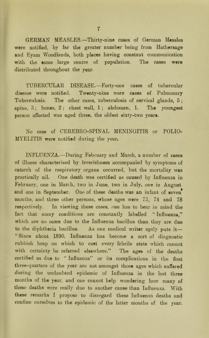 GERMAN MEASLES.—Thirty-nine cases of German Measles were notified, by far the greater number being from Hathersage and Eyam Woodlands, both places having constant communication with the same large centre of population. The cases were distributed throughout the year. TUBERCULAR DISEASE. —Forty-one cases of tubercular disease were notified. Twenty-nine were cases of Pulmonary Tuberculosis. The other cases, tuberculosis of cervical glands, 5 ; spine, 3; bones, 2; chest wall, 1 ; abdomen, 1. The youngest person affected was aged three, the oldest sixty-two years. No case of CEREBRO-SPINAL MENINGITIS or POLIO- MYELITIS were notified during the year. INFLUENZA.—During February and March, a number of cases of illness characterised by feverishness accompanied by symptoms of catarrh of the respiratory organs occurred, but the mortality was practically nil. One death was certified as caused by Influenza in February, one in March, two in June, two in July, one in August and one in September. One of these deatlis was an infant of seven* months, and three other persons, whose ages were 73, 74 and 78 respectively. In viewing these cases, one has to bear in mind the fact that many conditions are constantly labelled “ Influenza,” which are no more due to the Influenza bacillus than they are due to the diphtheria bacillus. As one medical writer aptly puts it— “Since about 1890, Influenza has become a sort of diagnostic rubbish heap on which to cast every febrile state which cannot with certainty be referred elsewhere.” The ages of the deaths certified as due to “ Influenza” or its complications in the first three-quarters of the year are not amongst those ages which suffered during the undoubted epidemic of Influenza in the last three months of the year, and one cannot help wondering how many of these deaths were really due to another cause than Influenza. With these remarks I propose to disregard these Influenza deaths and confine ourselves to the epidemic of the latter mouths of the year.