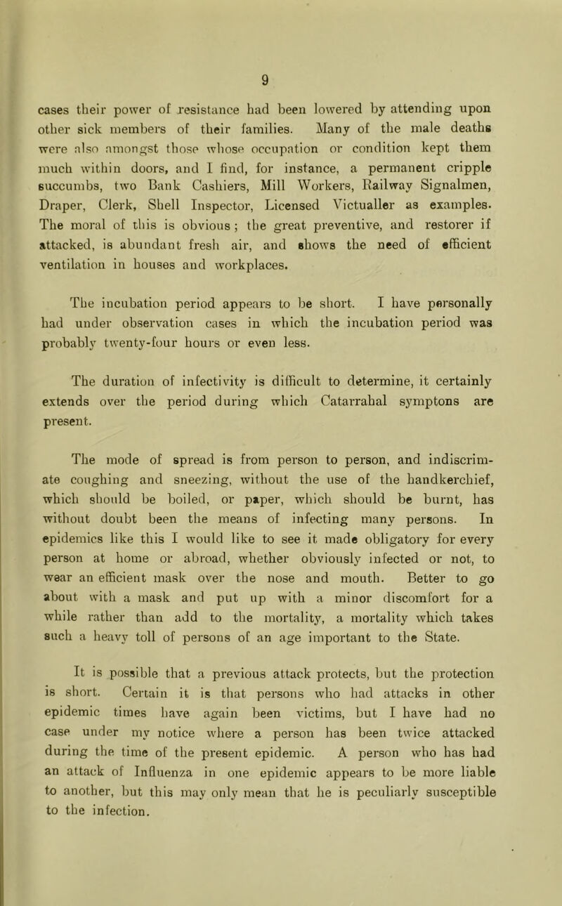 cases their power of resistance had been lowered by attending upon other sick members of their families. Many of the male deaths were also amongst those whose occupation or condition kept them much within doors, and 1 find, for instance, a permanent cripple succumbs, two Bank Cashiers, Mill Workers, Railway Signalmen, Draper, Clerk, Shell Inspector, Licensed Victualler as examples. The moral of this is obvious; the great preventive, and restorer if attacked, is abundant fresh air, and shows the need of efficient ventilation in houses and workplaces. The incubation period appears to be short. I have personally had under observation cases in which the incubation period was probably twenty-four hours or even less. The duration of infectivity is difficult to determine, it certainly extends over the period during which Catarrahal symptons are present. The mode of spread is from person to person, and indiscrim- ate coughing and sneezing, without the use of the handkerchief, which shoidd be boiled, or paper, which should be burnt, has without doubt been the means of infecting many persons. In epidemics like this I would like to see it made obligatory for every person at home or abroad, whether obviously infected or not, to wear an efficient mask over the nose and mouth. Better to go about with a mask and put up with a minor discomfoi't for a while rather than add to the mortalitj’’, a mortality which takes such a heavy toll of persons of an age important to the State. It is possible that a previous attack protects, but the protection is short. Certain it is that persons who had attacks in other epidemic times have again been victims, but I have had no case under my notice where a person has been twice attacked during the time of the present epidemic. A person who has had an attack of Influenza in one epidemic appears to be more liable to another, but this may only mean that he is peculiarly susceptible to the infection.